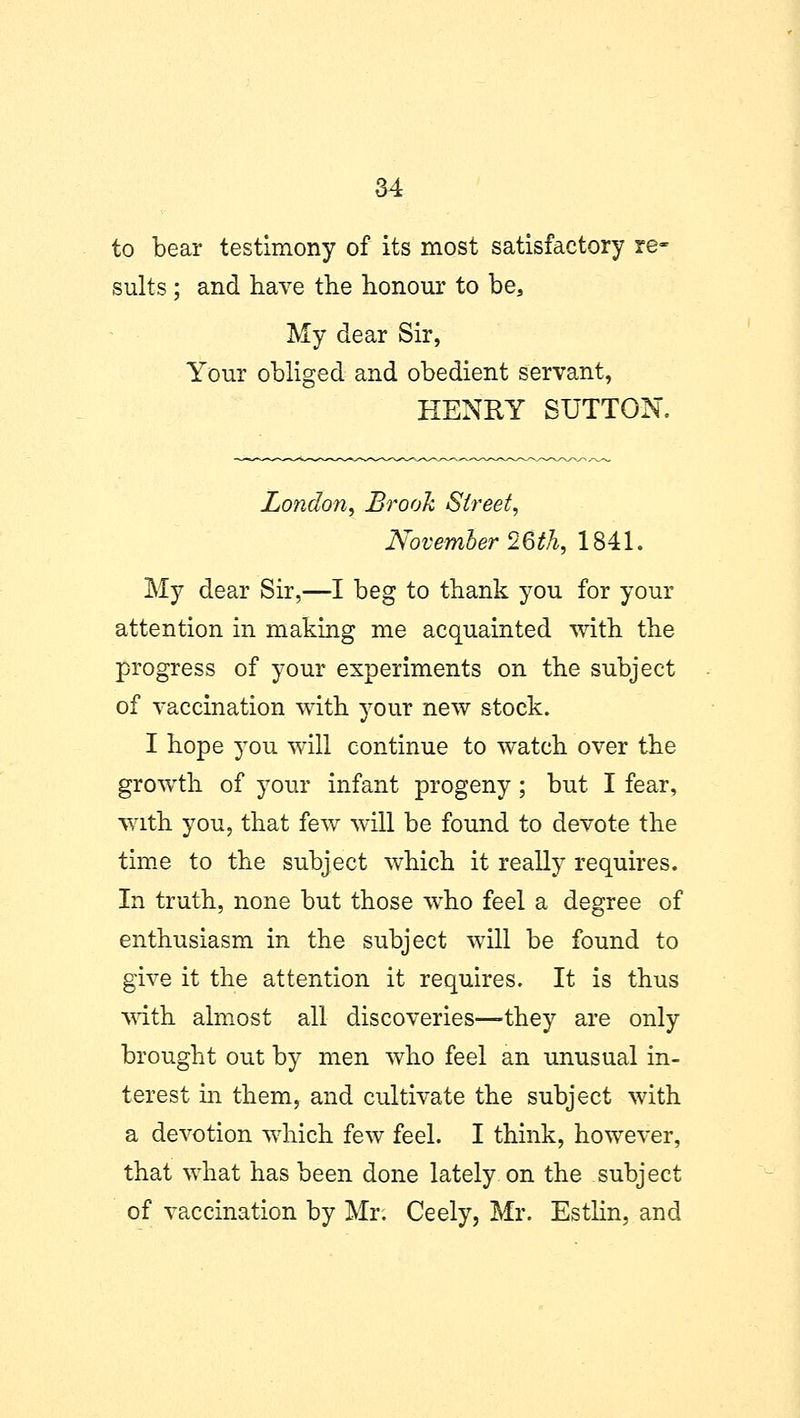 to bear testimony of its most satisfactory re- sults ; and have the honour to be, My dear Sir, Your obliged and obedient servant, HENRY SUTTON. London, Brook Street, November 26th, 1841. My dear Sir,—I beg to thank you for your attention in making me acquainted with, the progress of your experiments on the subject of vaccination with your new stock. I hope you will continue to watch over the growth of your infant progeny; but I fear, with you, that few will be found to devote the time to the subject which it really requires. In truth, none but those who feel a degree of enthusiasm in the subject will be found to give it the attention it requires. It is thus with almost all discoveries—they are only brought out by men who feel an unusual in- terest in them, and cultivate the subject with a devotion which few feel. I think, however, that what has been done lately on the subject of vaccination by Mr. Ceely, Mr. Estlin, and