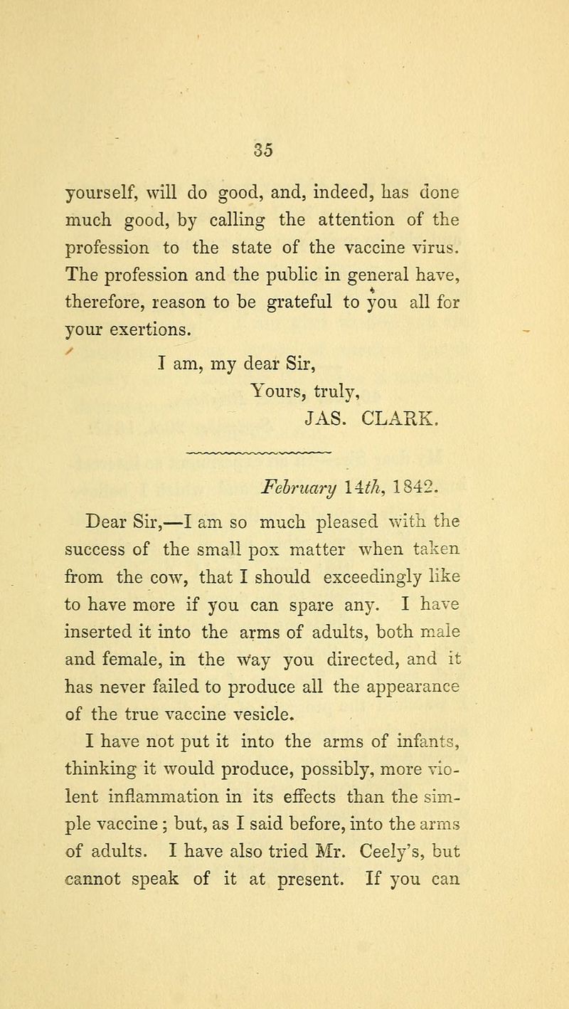yourself, will do good, and, indeed, has done much good, by calling the attention of the profession to the state of the vaccine virus. The profession and the public in general have, therefore, reason to be grateful to you all for your exertions. I am, my dear Sir, Yours, truly, JAS. CLARK. February Uth, 1842. Dear Sir,—I am so much pleased with the success of the small pox matter when taken from the cow, that I should exceedingly like to have more if you can spare any. I have inserted it into the arms of adults, both male and female, in the Way you directed, and it has never failed to produce all the appearance of the true vaccine vesicle. I have not put it into the arms of infants, thinking it would produce, possibly, more vio- lent inflammation in its effects than the sim- ple vaccine; but, as I said before, into the arms of adults. I have also tried Mr. Ceely's, but cannot speak of it at present. If you can