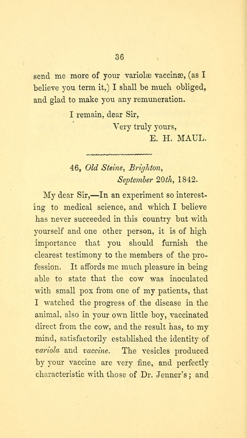 send me more of your variolae vaccinae, (as 1 believe you term it,) I shall be much obliged, and glad to make you any remuneration. I remain, dear Sir, Very truly yours, E. H. MAUL. 46, Old Steine, Brighton, September 20th, 1842. My dear Sir,—In an experiment so interest- ing to medical science, and which I believe has never succeeded in this country but with yourself and one other person, it is of high importance that you should furnish the clearest testimony to the members of the pro- fession. It affords me much pleasure in being able to state that the cow was inoculated with small pox from one of my patients, that I watched the progress of the disease in the animal, also in your own little boy, vaccinated direct from the cow, and the result has, to my mind, satisfactorily established the identity of variola and vaccine. The vesicles produced by your vaccine are very fine, and perfectly characteristic with those of Dr. Jenner's; and