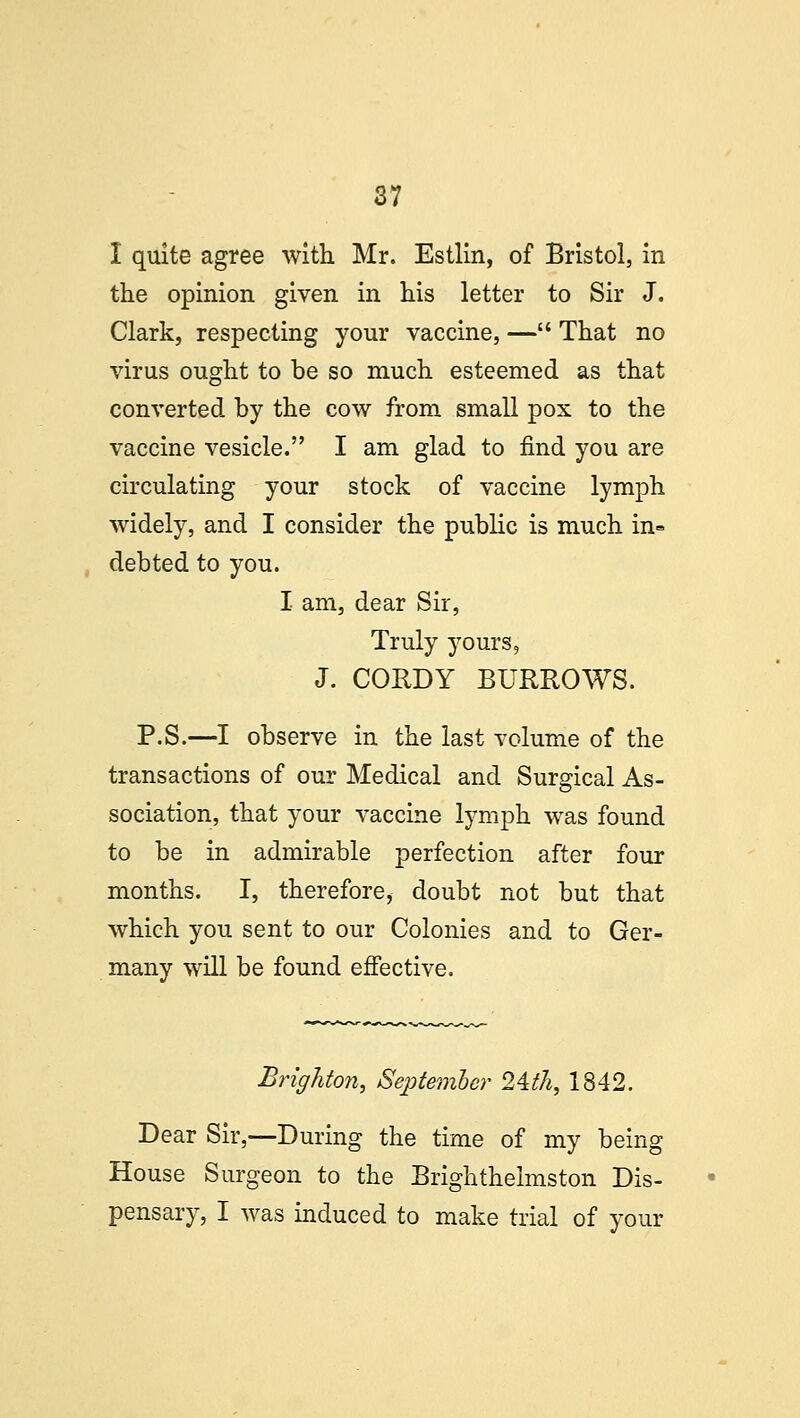 I quite agree with Mr. Estlin, of Bristol, in the opinion given in his letter to Sir J. Clark, respecting your vaccine, — That no virus ought to be so much esteemed as that converted by the cow from small pox to the vaccine vesicle. I am glad to find you are circulating your stock of vaccine lymph widely, and I consider the public is much in= debted to you. I am, dear Sir, Truly yours, J. CORDY BURROWS. P.S.—I observe in the last volume of the transactions of our Medical and Surgical As- sociation, that your vaccine lymph was found to be in admirable perfection after four months. I, therefore, doubt not but that which you sent to our Colonies and to Ger- many will be found effective. Brighton, September 24th, 1842. Dear Sir,—During the time of my being House Surgeon to the Brightheimston Dis- pensary, I was induced to make trial of your