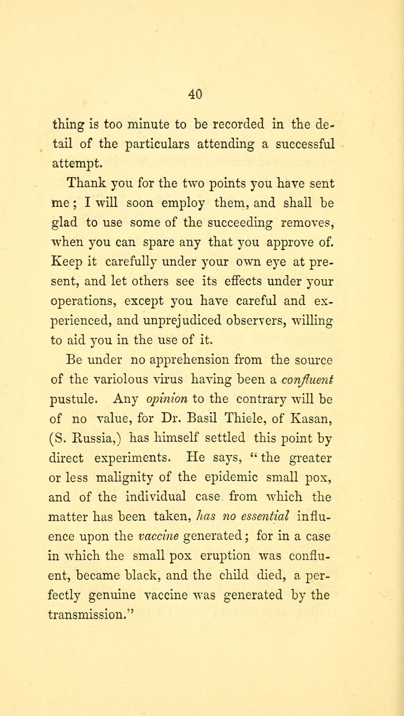 thing is too minute to be recorded in the de- tail of the particulars attending a successful attempt. Thank you for the two points you have sent me; I will soon employ them, and shall be glad to use some of the succeeding removes, when you can spare any that you approve of. Keep it carefully under your own eye at pre- sent, and let others see its effects under your operations, except you have careful and ex- perienced, and unprejudiced observers, willing to aid you in the use of it. Be under no apprehension from the source of the variolous virus having been a confluent pustule. Any opinion to the contrary will be of no value, for Dr. Basil Thiele, of Kasan, (S. Russia,) has himself settled this point by direct experiments. He says,  the greater or less malignity of the epidemic small pox, and of the individual case, from which the matter has been taken, has no essential influ- ence upon the vaccine generated; for in a case in which the small pox eruption was conflu- ent, became black, and the child died, a per- fectly genuine vaccine was generated by the transmission.