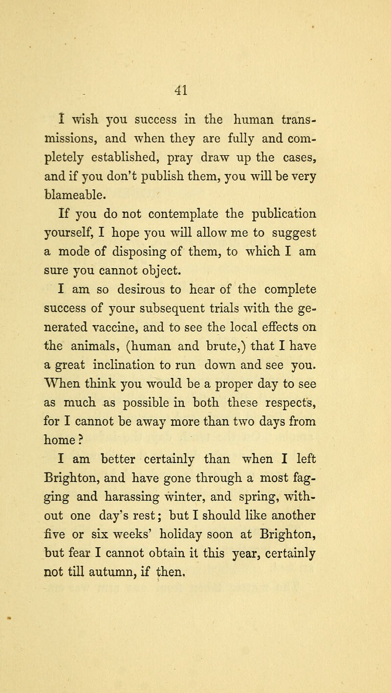 I wish you success in the human trans- missions, and when they are fully and com- pletely established, pray draw up the cases, and if you don't publish them, you will be very blameable. If you do not contemplate the publication yourself, I hope you will allow me to suggest a mode of disposing of them, to which I am sure you cannot object. I am so desirous to hear of the complete success of your subsequent trials with the ge- nerated vaccine, and to see the local effects on the animals, (human and brute,) that I have a great inclination to run down and see you. When think you would be a proper day to see as much as possible in both these respects, for I cannot be away more than two days from home? I am better certainly than when I left Brighton, and have gone through a most fag- ging and harassing winter, and spring, with- out one day's rest; but I should like another five or six weeks' holiday soon at Brighton, but fear I cannot obtain it this year, certainly not till autumn, if then.