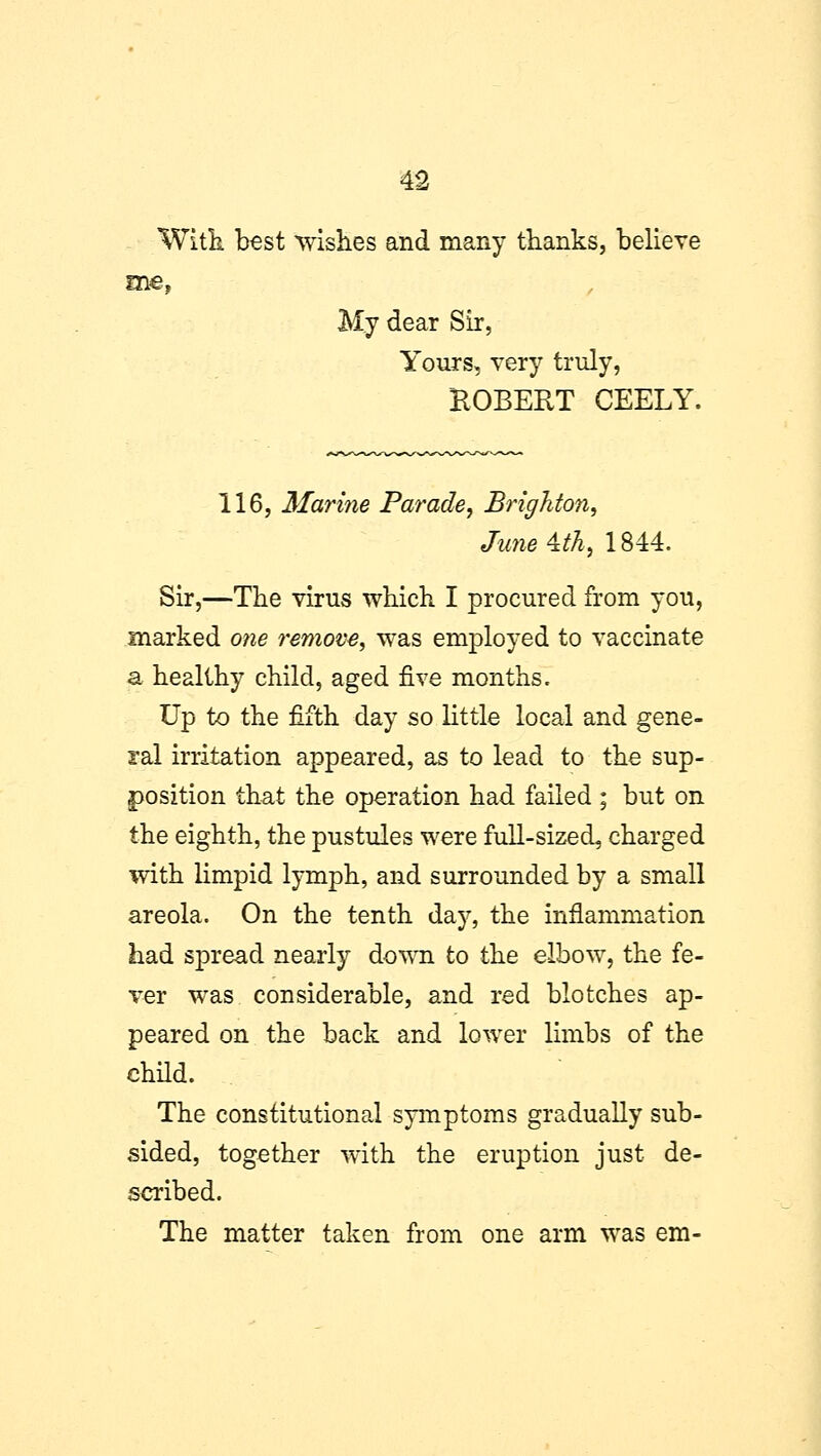 With best wishes and many thanks, believe me, My dear Sir, Yours, very truly, ROBERT CEELY. 116, Marine Parade, Brighton, June^th, 1844. Sir,—The virus which I procured from you, marked one remove, was employed to vaccinate a healthy child, aged five months. Up to the fifth day so little local and gene- ral irritation appeared, as to lead to the sup- position that the operation had failed ; but on the eighth, the pustules were full-sized, charged with limpid lymph, and surrounded by a small areola. On the tenth day, the inflammation had spread nearly down to the elbow, the fe- ver was considerable, and red blotches ap- peared on the back and lower limbs of the child. The constitutional symptoms gradually sub- sided, together with the eruption just de- scribed. The matter taken from one arm was em-