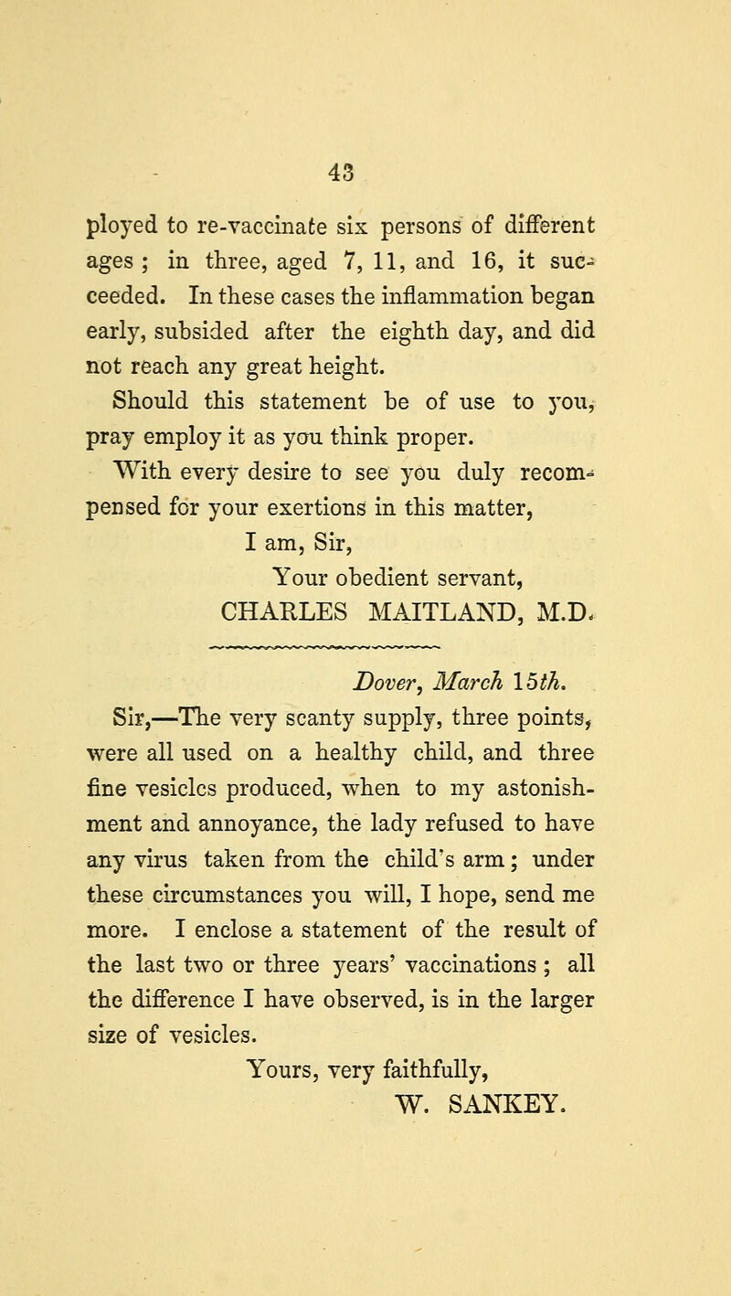 ployed to re-vaccinate six persons of different ages ; in three, aged 7, 11, and 16, it suc- ceeded. In these cases the inflammation began early, subsided after the eighth day, and did not reach any great height. Should this statement be of use to you, pray employ it as you think proper. With every desire to see you duly recom- pensed for your exertions in this matter, I am, Sir, Your obedient servant, CHARLES MAITLAND, M.D< Dover, March 15 th. Sir,—The very scanty supply, three points, were all used on a healthy child, and three fine vesicles produced, when to my astonish- ment and annoyance, the lady refused to have any virus taken from the child's arm; under these circumstances you will, I hope, send me more. I enclose a statement of the result of the last two or three years' vaccinations ; all the difference I have observed, is in the larger size of vesicles. Yours, very faithfully, W. SANKEY.