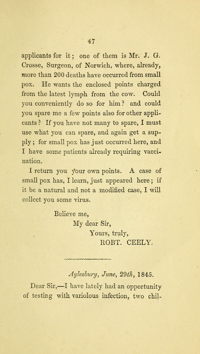 applicants for it; one of them is Mr. J. G. Crosse, Surgeon, of Norwich, where, already, more than 200 deaths have occurred from small pox. He wants the enclosed points charged from the latest lymph from the cow. Could you conveniently do so for him ? and could you spare me a few points also for other appli- cants ? If you have not many to spare, I must use what you can spare, and again get a sup- ply ; for small pox has just occurred here, and I have some patients already requiring vacci- nation. I return you your own points. A case of small pox has, I learn, just appeared here; if it be a natural and not a modified case, I will collect you some virus. Believe me, My dear Sir, Yours, truly, ROBT. CEELY, Aylesbury, June, 29th, 1845. Dear Sir,—I have lately had an opportunity of testing with variolous infection, two chil-