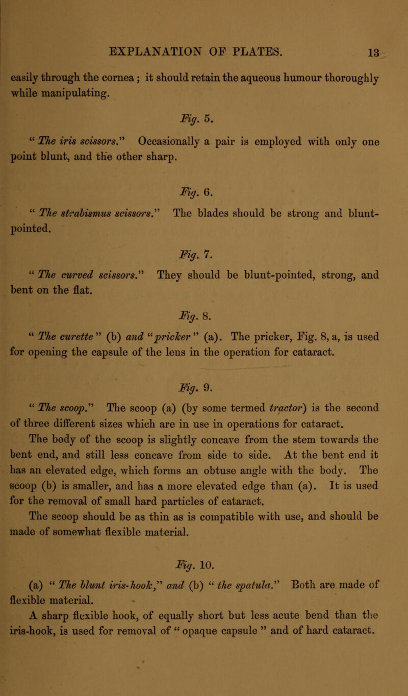 easily through the cornea; it should retain the aqueous humour thoroughly while manipulating. Fig. 5.  The iris scissors Occasionally a pair is employed with only one point blunt, and the other sharp. Fig.Q.  The strabismus scissors. The blades should be strong and blunt- pointed. Fig. 7.  The curved scissors They should be blunt-pointed, strong, and bent on the flat. %.8.  The curette  (b) and pricker  (a). The pricker, Fig. 8, a, is used for opening the capsule of the lens in the operation for cataract. Fig. 9.  The scoop The scoop (a) (by some termed tractor) is the second of three different sizes which are in use in operations for cataract. The body of the scoop is slightly concave from the stem towards the bent end, and still less concave from side to side. At the bent end it has an elevated edge, which forms an obtuse angle with the body. The scoop (b) is smaller, and has a more elevated edge than (a). It is used for the removal of small hard particles of cataract. The scoop should be as thin as is compatible with use, and should be made of somewhat flexible material. Fig. 10. (a)  The blunt iris- hook  and (b)  the spatula Both are made of flexible material. A sharp flexible hook, of equally short but less acute bend than the iris-hook, is used for removal of  opaque capsule  and of hard cataract.