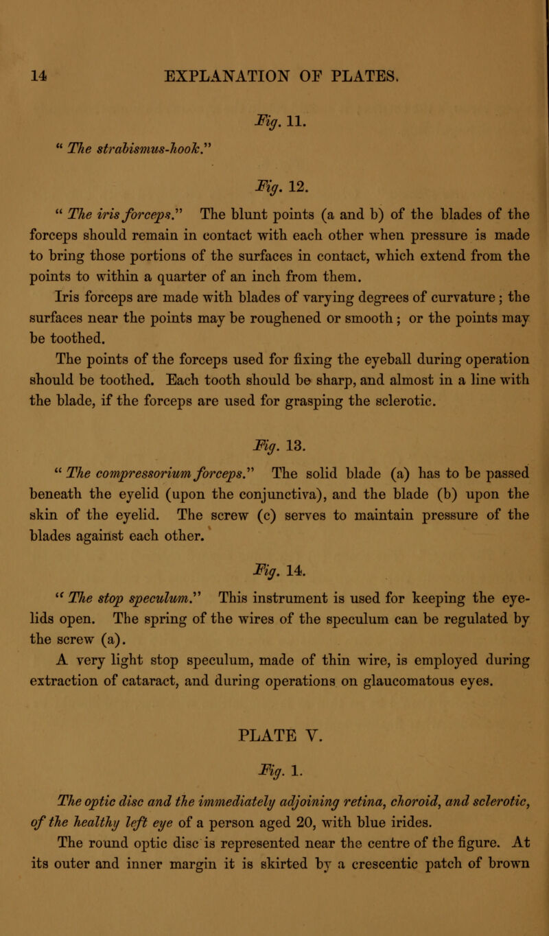 Fig. 11. 11 The strabismus-hook. Fig. 12.  The iris forceps. The blunt points (a and b) of the blades of the forceps should remain in contact with each other when pressure is made to bring those portions of the surfaces in contact, which extend from the points to within a quarter of an inch from them. Iris forceps are made with blades of varying degrees of curvature ; the surfaces near the points may be roughened or smooth ; or the points may be toothed. The points of the forceps used for fixing the eyeball during operation should be toothed. Each tooth should be sharp, and almost in a line with the blade, if the forceps are used for grasping the sclerotic. Fig. 13.  The compressorium forceps. The solid blade (a) has to be passed beneath the eyelid (upon the conjunctiva), and the blade (b) upon the skin of the eyelid. The screw (c) serves to maintain pressure of the blades against each other. Fig. 14.  The stop speculum. This instrument is used for keeping the eye- lids open. The spring of the wires of the speculum can be regulated by the screw (a). A very light stop speculum, made of thin wire, is employed during extraction of cataract, and during operations on glaucomatous eyes. PLATE V. Fig.l. The optic disc and the immediately adjoining retina, choroid, and sclerotic, of the healthy left eye of a person aged 20, with blue irides. The round optic disc is represented near the centre of the figure. At its outer and inner margin it is skirted by a crescentic patch of brown