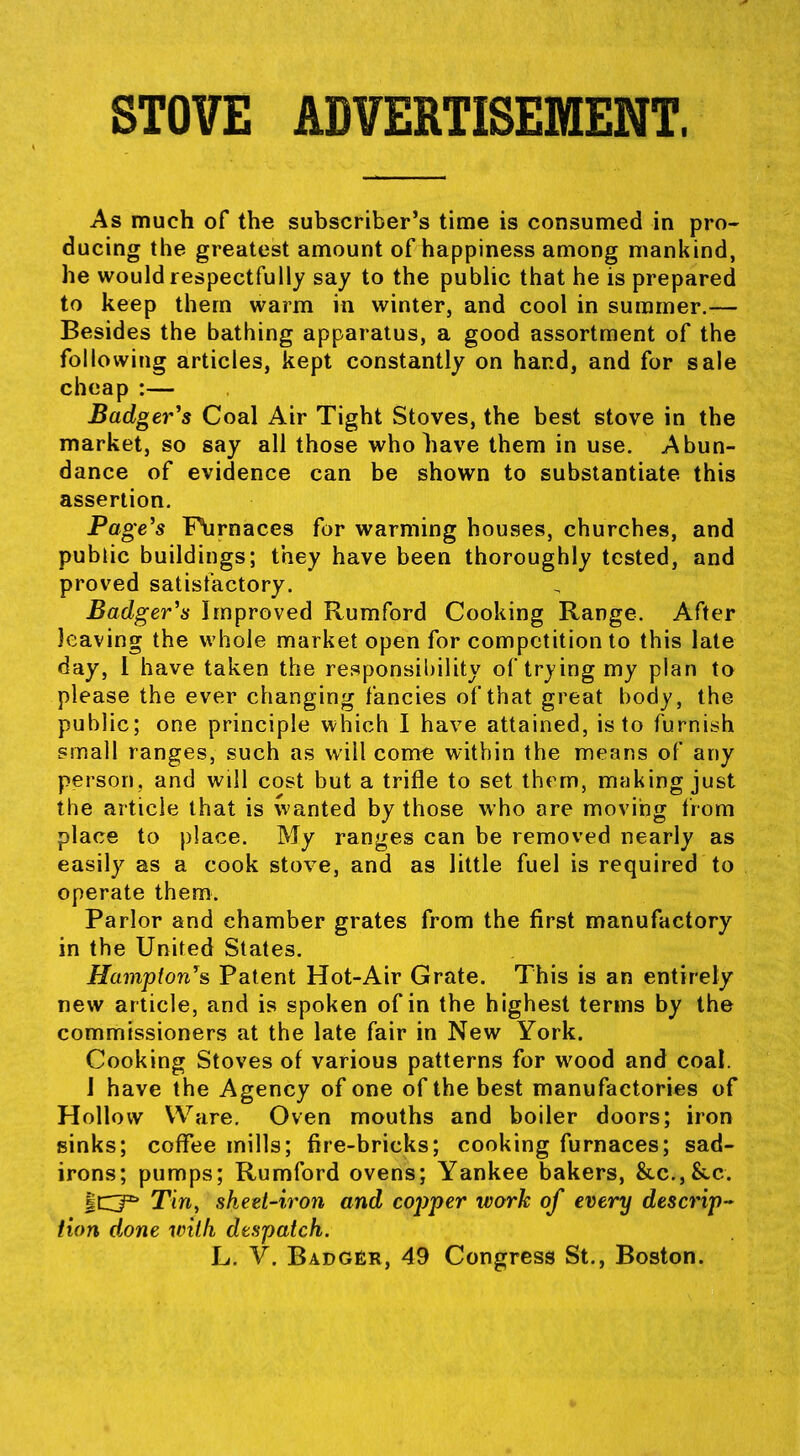 STOVE ADVERTISEMENT. As much of the subscriber's time is consumed in pro- ducing the greatest amount of happiness among mankind, he would respectfully say to the public that he is prepared to keep them warm in winter, and cool in summer.-— Besides the bathing apparatus, a good assortment of the following articles, kept constantly on hand, and for sale cheap :— Badger's Coal Air Tight Stoves, the best stove in the market, so say all those who have them in use. Abun- dance of evidence can be shown to substantiate this assertion. Page's F\irnaces for warming houses, churches, and public buildings; they have been thoroughly tested, and proved satisfactory. Badger's Improved Rumford Cooking Range. After leaving the whole market open for competition to this late day, 1 have taken the responsibility of trying my plan to please the ever changing fancies of that great body, the public; one principle which I have attained, is to furnish small ranges, such as will come within the means of any person, and will cost but a trifle to set them, making just the article that is wanted by those who ore moving from place to place. My ranges can be removed nearly as easily as a cook stove, and as little fuel is required to operate them. Parlor and chamber grates from the first manufactory in the United States. Hampton's Patent Hot-Air Grate. This is an entirety new article, and is spoken of in the highest terms by the commissioners at the late fair in New York. Cooking Stoves of various patterns for wood and coal. J have the Agency of one of the best manufactories of Hollow Ware. Oven mouths and boiler doors; iron sinks; coffee mills; fire-bricks; cooking furnaces; sad- irons; pumps; Rumford ovens; Yankee bakers, &.c.,&c. ICI* Tin, sheet-iron and copper work of every descrip Hon done with despatch. L. V. BADGfiR, 49 Congress St., Boston.