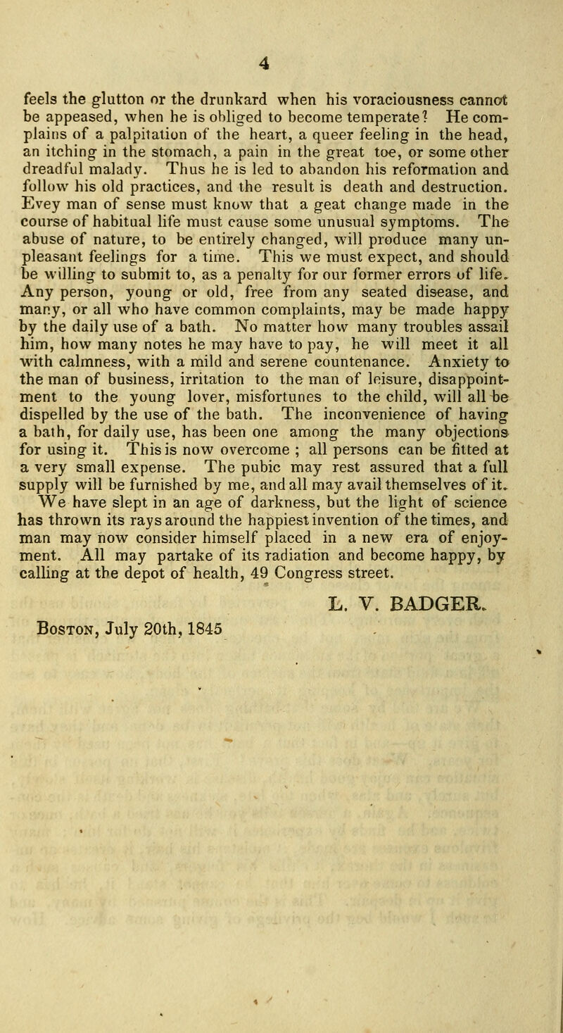 feels the glutton or the drunkard when his voraciousness cannot be appeased, when he is obliged to become temperate? He com- plains of a palpitation of the heart, a queer feeling in the head, an itching in the stomach, a pain in the great toe, or some other dreadful malady. Thus he is led to abandon his reformation and follow his old practices, and the result is death and destruction. Evey man of sense must know that a geat change made in the course of habitual life must cause some unusual symptoms. The abuse of nature, to be entirely changed, wall produce many un- pleasant feelings for a time. This we must expect, and should be willing to submit to, as a penalty for our former errors of life. Any person, young or old, free from any seated disease, and many, or all who have common complaints, may be made happy by the daily use of a bath. No matter how many troubles assail him, how many notes he may have to pay, he will meet it all with calmness, with a mild and serene countenance. Anxiety to the man of business, irritation to the man of leisure, disappoint- ment to the young lover, misfortunes to the child, will allbe dispelled by the use of the bath. The inconvenience of having a bath, for daily use, has been one among the many objections for using it. This is now overcome ; all persons can be fitted at a very small expense. The pubic may rest assured that a full supply will be furnished by me, and all may avail themselves of it» We have slept in an age of darkness, but the light of science has thrown its rays around the happiest invention of the times, and man may now consider himself placed in a new era of enjoy- ment. All may partake of its radiation and become happy, by calling at the depot of health, 49 Congress street. L. V. BADGER. Boston, July 20th, 1845