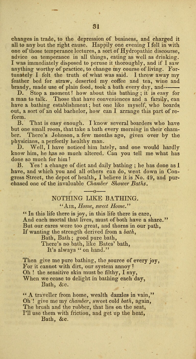 changes in trade, to the depression of business, and charged it all to any but the right cause. Happily one evening I fell in with one of those temperance lectures, a sort of Hydropathic discourse, advice on temperance in all things, eating as well as drinking. I was immediately disposed to peruse it thoroughly, and if I saw anything worthy of practice, to change my course of living. For- tunately I felt the truth of what was said. I threw away my feather bed for straw, deserted my coffee and tea, wine and brandy, made use of plain food, took a bath every day, and D. Stop a moment? how about this bathing ; it is easy for a man to talk. Those that have conveniences and a family, can have a bathing establishment; but one like myself, who boards out, a sort of an old bachelor, how can I arrange this part of re- form. B. That is easy enough. I know several boarders who have but one small room, that take a bath every morning in their cham- ber. There's Johnson, a few months ago, given over by the physicians, a perfectly healthy man. D. Well, I have noticed him lately, and one would hardly know him, he has so much altered. Can you tell me what has done so much for him? B. Yes ! a change of diet and daily bathing ; he has done as 1 have, and which you and all others can do, went down in Con- gress Street, the depot of health,, I believe it is No. 49, and pur- chased one of the invaluable Chamber Shower Baths. NOTHING LIKE BATHING. Air, Home, sweet Home.^^  In this life there is joy, in this life there is care, And each mortal that lives, must of both have a share. But our cares were too great, and thorns in our path, If wanting the strength derived from a hath, Bath, Bath ; good pure bath, There's no bath, like Bates' bath, It's always  on hand. Then give me pure bathing, the source of every joy, For it cannot with dirt, our system annoy ? Oh ! the sensitive skin must be filthy, I say, When we cease to delight in bathing each day, Bath, &c.  A traveller from home, wealth dazzles in vain, Oh ! give me my chamber, sweet cold hath, again, The brush and the rubber, that lies on the seat, I'll use them with friction, and get up the heat, Bath, &c.