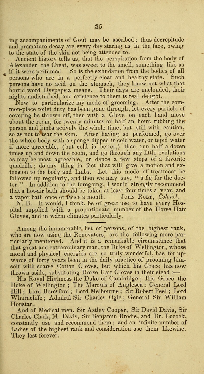 ing accompaniments of Gout may be ascribed ; thus decrepitude and premature decay are every day staring us in the face, owing to the state of the skin not being attended to. Ancient history tells us, that the perspiration from the body of Alexander the Great, was sweet to the smell, something like as if it were perfumed. So is the exhudation from the bodies of all persons who are in a perfectly clear and healthy state. Such persons have no acid on the stomach, they know not what that horrid word Dyspepsia means. Their days are unclouded, their nights undisturbed, and existence to them is real delight. Now to particularize my mode of grooming. After the com- mon-place toilet duty has been gone through, let every particle of covering be thrown off, then with a Glove on each hand move about the room, for twenty minutes or half an hour, rubbing the person and limbs actively the whole time, but still with caution, so as not toSear the skin. After having so performed, go over the whole body with a sponge dipped in cold water, or tepid water if more agreeable, (but cold is better,) then run half a dozen times up and down the room, and go through any little evolutions as may be most agreeable, or dance a few steps of a favorite quadrille; do any thing in fact that will give a motion and ex- tension to the body and limbs. Let this mode of treatment be followed up regularly, and then we may say,  a fig for the doc- tor. In addition to the foregoing, I would strongly recommend that a hot-air bath should be taken at least four times a year, and a vapor bath once or twice a month. John Rolt, Colonel. N. B. It would, I think, be of great use to have every Hos- pital supplied with a proportionate number of the Horse Hair Gloves, and in warm climates particularly. Among the innumerable, list of persons, of the highest rank, who are now using the Renovators, are the following more par- ticularly mentioned. And it is a remarkable circumstance that that great and extraordinary man, the Duke of Wellington, w^hose moral and physical energies are so truly wonderful, has for up- wards of forty years been in the daily practice of grooming him- self with coarse Cotton Gloves, but which his Grace has now thrown aside, substituting Horse Hair Gloves in their stead :— His Royal Highness the Duke of Cambridge ; His Grace the Duke of Wellington ; The Marquis of Anglesea; General Lord Hill; Lord Beresford ; Lord Melbourne ; Sir Robert Peel; Lord Wharncliffe; Admiral Sir Charles Ogle ; General Sir William Houstan. And of Medical men, Sir Astley Cooper, Sir David Davis, Sir Charles Clark, M. Davis, Sir Benjamin Brodie, and Dr. Locock, constantly use and recommend them ; and an infinite number of Ladies of the highest rank and consideration use them likewise. They last forever.