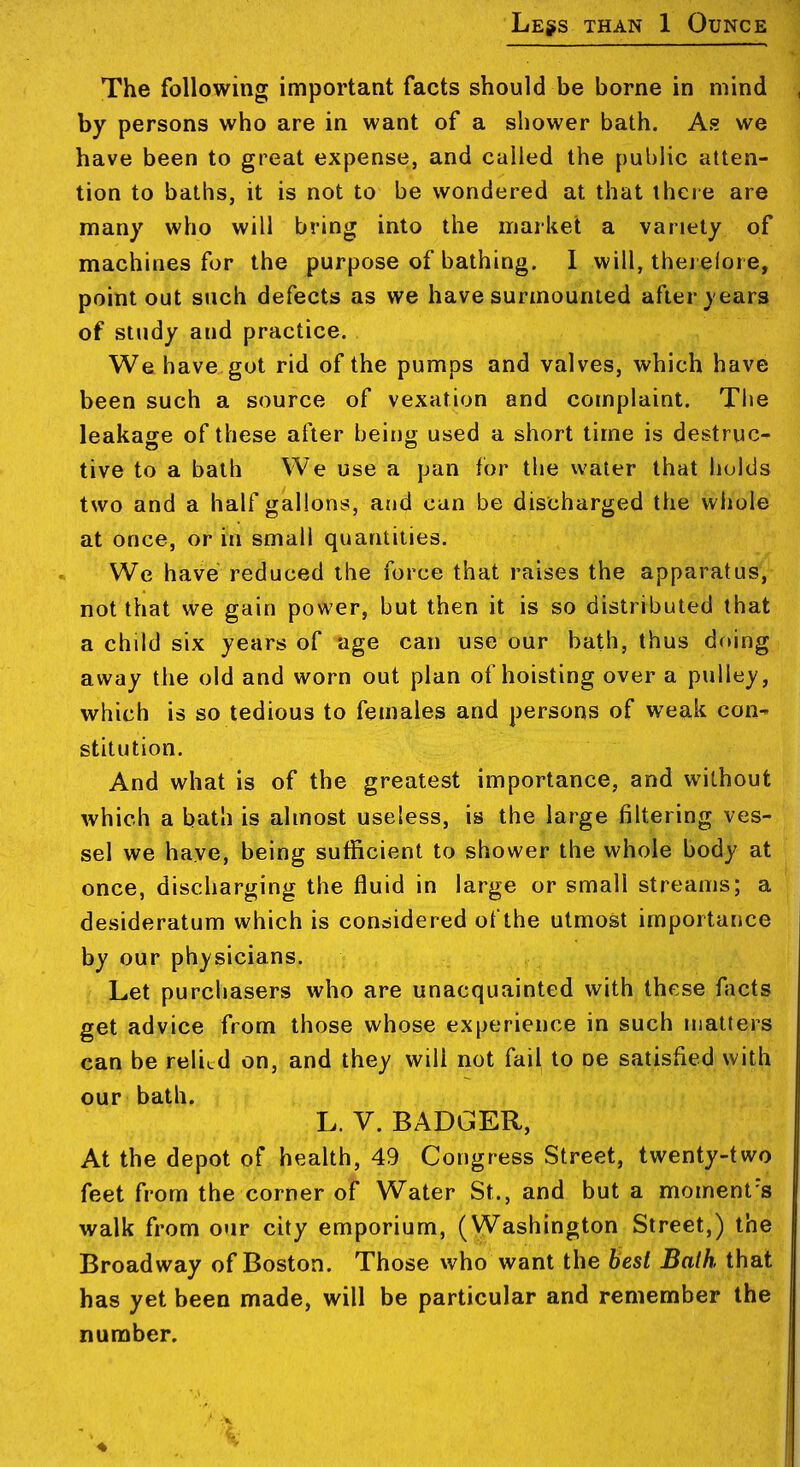 Less than 1 Ounce The following important facts should be borne in mind by persons who are in want of a shower bath. As? we have been to great expense, and called the public atten- tion to baths, it is not to be wondered at that there are many who will bring into the market a variety of machines for the purpose of bathing. 1 will, therelore, point out such defects as we have surmounted after years of study and practice. We have got rid of the pumps and valves, which have been such a source of vexation and complaint. Tlie leakage of these after beitjg used a short time is destruc- tive to a bath We use a pan for the water that holds two and a half gallons, aud can be discharged the whole at once, or in small quantities. We have reduced the force that raises the apparatus, not that we gain power, but then it is so distributed that a child six years of age can use our bath, thus doing away the old and worn out plan of hoisting over a pulley, which is so tedious to females and persons of weak con- stitution. And what is of the greatest importance, and without which a bath is almost useless, is the large filtering ves- sel we have, being sutficient to shower the whole body at once, discharging the fluid in large or small streams; a desideratum which is considered of the utmost importance by our physicians. Let purcliasers who are unacquainted with these facts get advice from those whose experience in such matters can be relied on, and they will not fail to oe satisfied with our bath. L. V. BADGER, At the depot of health, 49 Congress Street, twenty-two feet from the corner of Water St., and but a moment's walk from our city emporium, (Washington Street,) the Broadway of Boston. Those who want the best Baih that has yet been made, will be particular and remember the number.