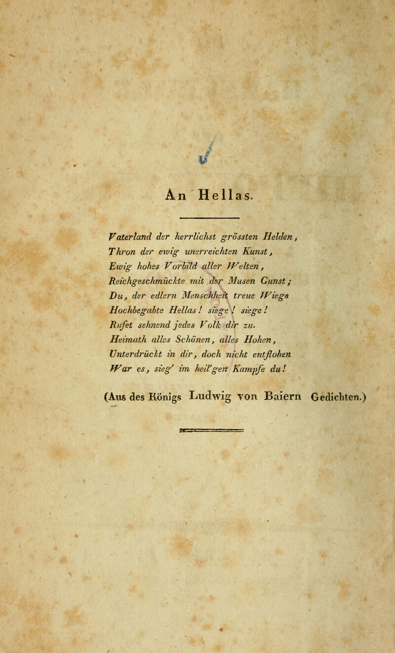 An Hellas. Vaterland der herrlichst grössten Helden, Thron der ewig unerreichten Kunst, Ewig hohes Vorbild aller Welten, Reichgeschmückte mit der Musen Gunst; Die, der edlem Menschheit treue Wieg» Hochbegabte Hellas ! siege ! siege ! Rufet sehnend jedes Volk dir zu. Heimath alles Schönen, alles Hohen, Unterdrückt in dir, doch nicht entflohen War es, sieg' im lml'gen Kampfe du! (Aus des Königs Ludwig von Baiern Gedichten.)