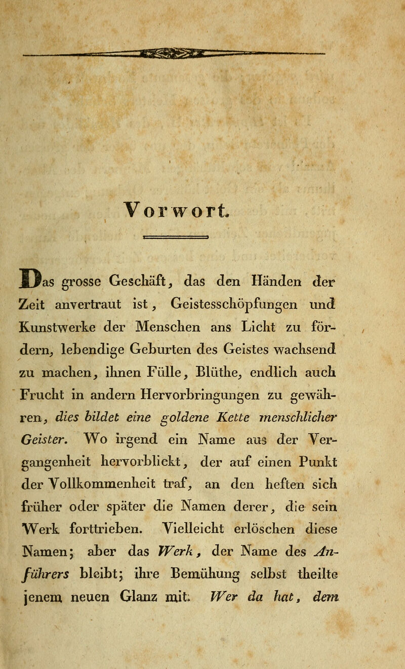 Vorwort jOas grosse Geschäft, das den Händen der Zeit anvertraut ist, Geistesschöpfungen und Kunstwerke der Menschen ans Licht zu för- dern, lebendige Geburten des Geistes wachsend zu machen, ihnen Fülle, Blüthe, endlich auch Frucht in andern Hervorbringungen zu gewäh- ren, dies bildet eine goldene Kette menschlicher Geister. Wo irgend ein Name aus der Ver- gangenheit hervorblickt, der auf einen Punkt der Vollkommenheit traf, an den heften sich früher oder später die Namen derer, die sein Werk forttrieben. Vielleicht erlöschen diese Namen; aber das Werk, der Name des An- führers bleibt; ihre Bemühung selbst theilte jenem neuen Glanz mit. Wer da hat, dem