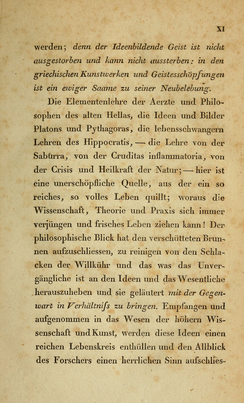 werden; denn der Ideenbildende Geist ist nicht ausgestorben und kann nicht aussterben; in den griechischen Kunstwerken und Geistesschöpfungen ist ein ewiger Saarne zu seiner Neubelebung. Die Elementenlelire der Aerzte und Philo- sophen des alten Hellas, die Ideen und Bilder Piatons und Pythagoras, die lebensschwangern Lehren des Hippocratis, —-die Lehre von der Sabürra, von der Gruditas inflämmatoria, von der Crisis und Heilkraft der Natur;—'hier ist eine unerschöpfliche Quelle, aus der ein so reiches, so volles Leben quillt; woraus die Wissenschaft, Theorie und Praxis sich immer verjüngen und frisches Leben ziehen kann! Der philosophische Blick hat den verschütteten Brun- nen aufzuschliessen, zu reinigen von den Schla- cken der Willkühr und das was das Unver- gängliche ist an den Ideen und das Wesentliche herauszuheben und sie geläutert mit der Gegen- wart in Verhältnifs zu bringen. Empfangen und aufgenommen in das Wesen der hohem Wis- senschaft und Kunst, werden diese Ideen einen reichen Lebenskreis enthüllen und den Allblick des Forschers einen herrlichen Sinn aufschlies-
