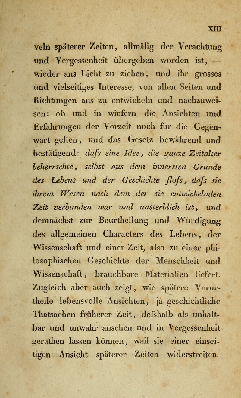 veln späterer Zeiten, allmälig der Verachtung und Vergessenheit übergeben worden ist, — wieder ans Licht zu ziehen, und ihr grosses und vielseitiges Interesse, von allen Seiten und Richtungen aus zu entwickeln und nachzuwei- sen: ob und in wiefern die Ansichten und Erfahrungen der Vorzeit noch für die Gegen- wart gelten, und das Gesetz bewährend und bestätigend: dafs eine Idee, die ganze Zeitalter beherrschte, seihst aus dein innersten Grunde des Lebens und der Geschichte flofs, dafs sie ihrem Wesen nach dem der sie entwickelnde?! Zeit verbunden war und unsterblich ist, und demnächst zur Beurtheilung und Würdigung des allgemeinen Characters des Lebens, der Wissenschaft und einer Zeit, also zu einer phi- losophischen Geschichte der Menschheit und Wissenschaft, brauchbare Materialien liefert. Zugleich aber auch zeigt, wie spatere Vorur- theile lebensvolle Ansichten, ja geschichtliche Thatsachen früherer Zeit, defshalb als unhalt- bar und unwahr ansehen und in Vergessenheit gerathen lassen können, weil sie einer einsei- tigen Ansicht späterer Zeiten widerstreiten.