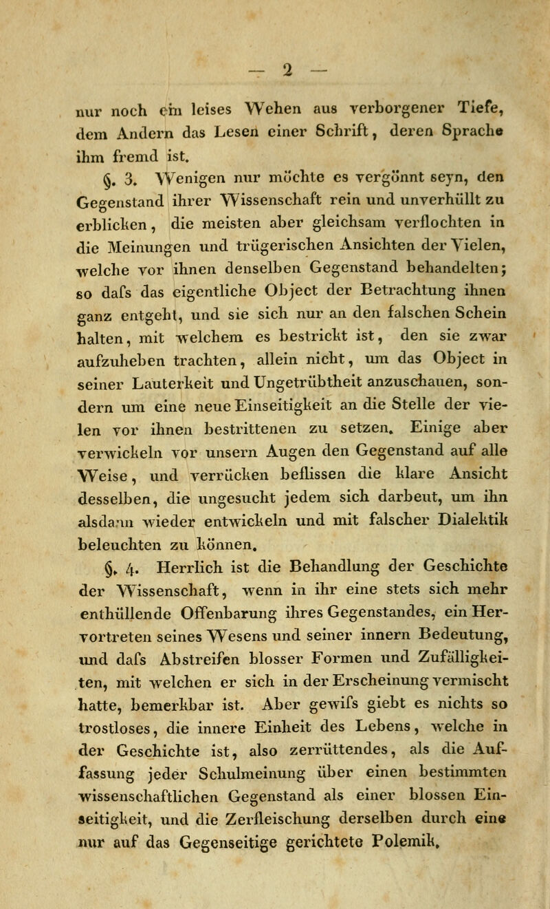 nur noch em leises Wehen aus verborgener Tiefe, dem Andern das Lesen einer Schrift, deren Sprache ihm fremd ist. §. 3. Wenigen nur möchte es vergönnt sevn, den Gegenstand ihrer Wissenschaft rein und unverhüllt zu erblicken, die meisten aber gleichsam verflochten in die Meinungen und trügerischen Ansichten der Yielen, welche vor ihnen denselben Gegenstand behandelten; so dafs das eigentliche Object der Betrachtung ihnen ganz entgeht, und sie sich nur an den falschen Schein halten, mit -welchem es bestricht ist, den sie zwar aufzuheben trachten, allein nicht, um das Object in seiner Lauterkeit und Ungetrübtheit anzuschauen, son- dern um eine neue Einseitigkeit an die Stelle der vie- len vor ihnen bestrittenen zu setzen. Einige aber verwickeln vor unsern Augen den Gegenstand auf alle Weise, und verrücken beflissen die klare Ansicht desselben, die ungesucht jedem sich darbeut, um ihn alsdann wieder entwickeln und mit falscher Dialektik beleuchten zu können. §. 4. Herrlich ist die Behandlung der Geschichte der Wissenschaft, wenn in ihr eine stets sich mehr enthüllende Offenbarung ihres Gegenstandes, ein Her- vortreten seines Wesens und seiner innern Bedeutung, und dafs Abstreifen blosser Formen und Zufälligkei- ten, mit welchen er sich in der Erscheinung vermischt hatte, bemerkbar ist. Aber gewifs giebt es nichts so trostloses, die innere Einheit des Lebens, welche in der Geschichte ist, also zerrüttendes, als die Auf- fassung jeder Schulmeinung über einen bestimmten wissenschaftlichen Gegenstand als einer blossen Ein- seitigkeit, und die Zerfleischung derselben durch ein« nur auf das Gegenseitige gerichtete Polemik.