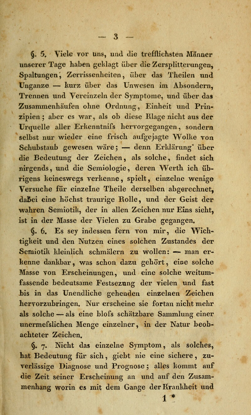 §. 5, Viele vor uns, und die trefflichsten Männer unserer Tage haben geklagt üJber die Zersplitterungen, Spaltungen', Zerrissenheiten, über das Theilen und Unganze — kurz über das Unwesen im Absondern, Trennen und Vereinzeln der Symptome, und über das Zusammenhäufen ohne Ordnung, Einheit und Prin- zipien ; aber es war, als ob diese Klage nicht aus der Urquelle aller Erkenntnifs hervorgegangen, sondern selbst nur wieder eine frisch aufgejagte Wolke von Schubstaub gewesen wäre; — denn Erklärung' über die Bedeutung der Zeichen, als solche, findet sich nirgends, und die Semiologie, deren Werth ich üb- rigens keineswegs verkenne, spielt, einzelne wenige Versuche für einzelne Theile derselben abgerechnet, daBei eine höchst traurige Rolle, und der Geist der wahren Semiotik, der in allen Zeichen nur Eins sieht, ist in der Masse der Vielen zu Grabe gegangen* §. 6. Es sey indessen fern von mir, die Wich- tigkeit und den Nutzen eines solchen Zustandes der Semiotik kleinlich schmälern zu wollen: — man er- kenne dankbar, was schon dazu gehört, eine solche Masse von Erscheinungen, und eine solche weitum- fassende bedeutsame Festsezung der vielen und fast bis in das Unendliche gehenden einzelnen Zeichen hervorzubringen» Nur erscheine sie fortan nicht mehr als solche — als eine blofs schätzbare Sammlung einer unermefslichen Menge einzelner, in der Natur beob- achteter Zeichen, §♦ 7. Nicht das einzelne Symptom, als solches, hat Bedeutung für sich, giebt nie eine sichere, zu- verlässige Diagnose und Prognose 5 alles kommt auf die Zeit seiner Erscheinung an und auf den Zusam- menhang worin es mit dem Gange der Krankheit und 1 *