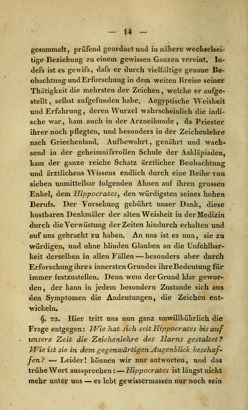 gesammelt, prüfend geordnet und in nähere wechselsei- tige Beziehung zu einem gewissen Ganzen vereint» In- defs ist es gewifs, dafs er durch vielfältige genaue Be- obachtung und Erforschung in dem weiten Kreise seiner Thätigkeit die mehrsten der Zeichen, welche er aufge- stellt , seihst aufgefunden habe. Aegyptische Weisheit und Erfahrung, deren Wurzel wahrscheinlich die indi- sche war, ham auch in der Arzneikunde , da Priester ihrer noch pflegten, und besonders in der Zeichenlehre nach Griechenland, Aufbewahrt, genährt und wach- send in der geheimnifsvollen Schule der Askläpiaden, kam der ganze reiche Schatz ärztlicher Beobachtung und ärztlichens Wissens endlich durch eine Reihe von sieben unmittelbar folgenden Ahnen auf ihren grossen Enkel, dem Hipp o erat es ^ den würdigsten seines hohen Berufs. Der Vorsehung gebührt unser Dank, diese kostbaren Denkmäler der alten Weisheit in der Medizin durch die Verwüstung der Zeiten hindurch erhalten und auf uns gebracht zu haben. An uns ist es nun, sie zu würdigen, und ohne blinden Glauben an die Unfehlbar- keit derselben in allen Fällen — besonders aber durch Erforschung ihres innersten Grundes ihre Bedeutung für immer festzustellen* Denn wem der Grund klar gewor- den, der kann in jedem besondern Zustande sich aus den Symptomen die Andeutungen, die Zeichen ent- wickeln* §.22. Hier tritt uns nun ganz unwillkührlich die Frage entgegen: Wie hat sich seit Hippocrates bis auf unsere Zeit die Zeichenlehre des Harns gestaltet:? Wie ist sie in dem gegenwärtigen Augenblick beschaf- fen? — Leider! können wir nur antworten, und das trübe Wort aussprechen: — Hippocrates ist längst nicht mehr unter uns — es lebt gewissermassen nur noch sein