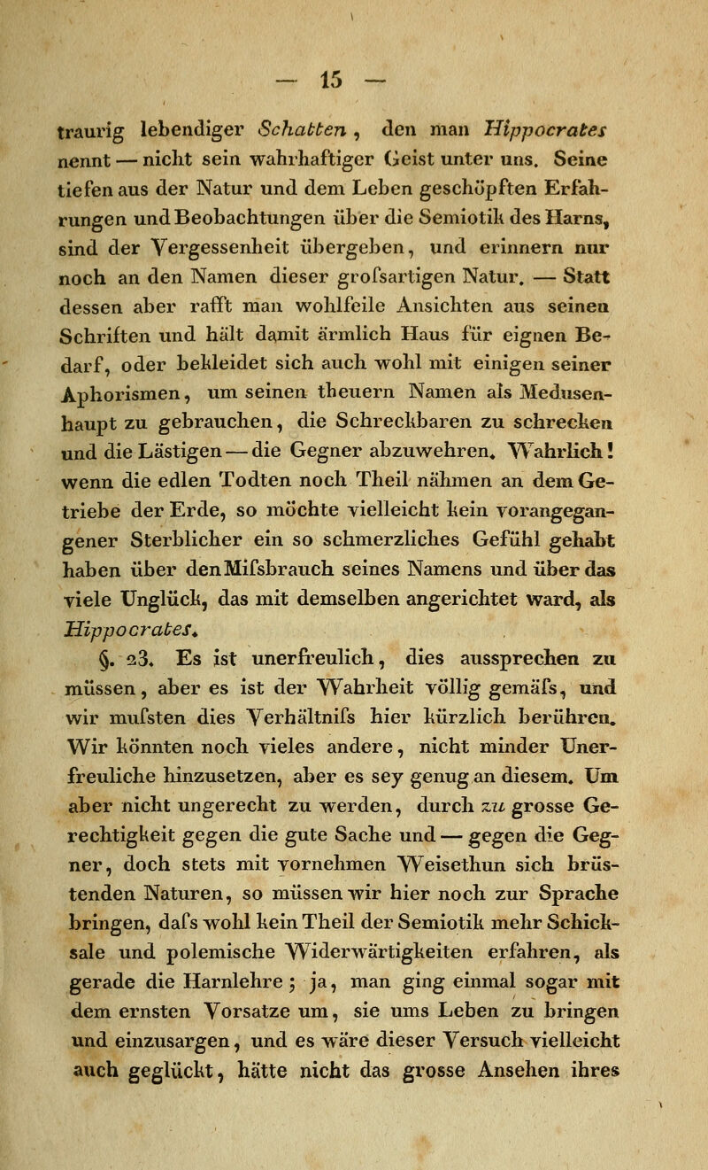traurig lebendiger Schatten , den man Hippocrates nennt — nicht sein wahrhaftiger Geist unter uns. Seine tiefen aus der Natur und dem Leben geschöpften Erfah- rungen und Beobachtungen über die Semiotik des Harns, sind der Vergessenheit übergeben, und erinnern nur noch an den Namen dieser grofsartigen Natur. — Statt dessen aber rafft man wohlfeile Ansichten aus seinen Schriften und hält damit ärmlich Haus für eignen Be- darf, oder bekleidet sich auch wohl mit einigen seiner Aphorismen, um seinen theuern Namen als Medusen- haupt zu gebrauchen, die Schreckbaren zu schrecken und die Lästigen — die Gegner abzuwehren* Wahrlich! wenn die edlen Todten noch Theil nähmen an dem Ge- triebe der Erde, so möchte vielleicht kein vorangegan- gener Sterblicher ein so schmerzliches Gefühl gehabt haben über denMifsbrauch seines Namens und über das viele Unglück, das mit demselben angerichtet ward, als Hippocrates. §. q3* Es ist unerfreulich, dies aussprechen zu müssen, aber es ist der Wahrheit völlig gemäfs, und wir mufsten dies Verhältnifs hier kürzlich berühren. Wir könnten noch vieles andere, nicht minder Uner- freuliche hinzusetzen, aber es sey genug an diesem. Um aber nicht ungerecht zu werden, durch zu grosse Ge- rechtigkeit gegen die gute Sache und — gegen die Geg- ner, doch stets mit vornehmen Weisethun sich brüs- tenden Naturen, so müssen wir hier noch zur Sprache bringen, dafs wohl kein Theil der Semiotik mehr Schick- sale und polemische Widerwärtigkeiten erfahren, als gerade die Harnlehre; ja, man ging einmal sogar mit dem ernsten Vorsätze um, sie ums Leben zu bringen und einzusargen, und es wäre dieser Versuch vielleicht auch geglückt, hätte nicht das grosse Ansehen ihres