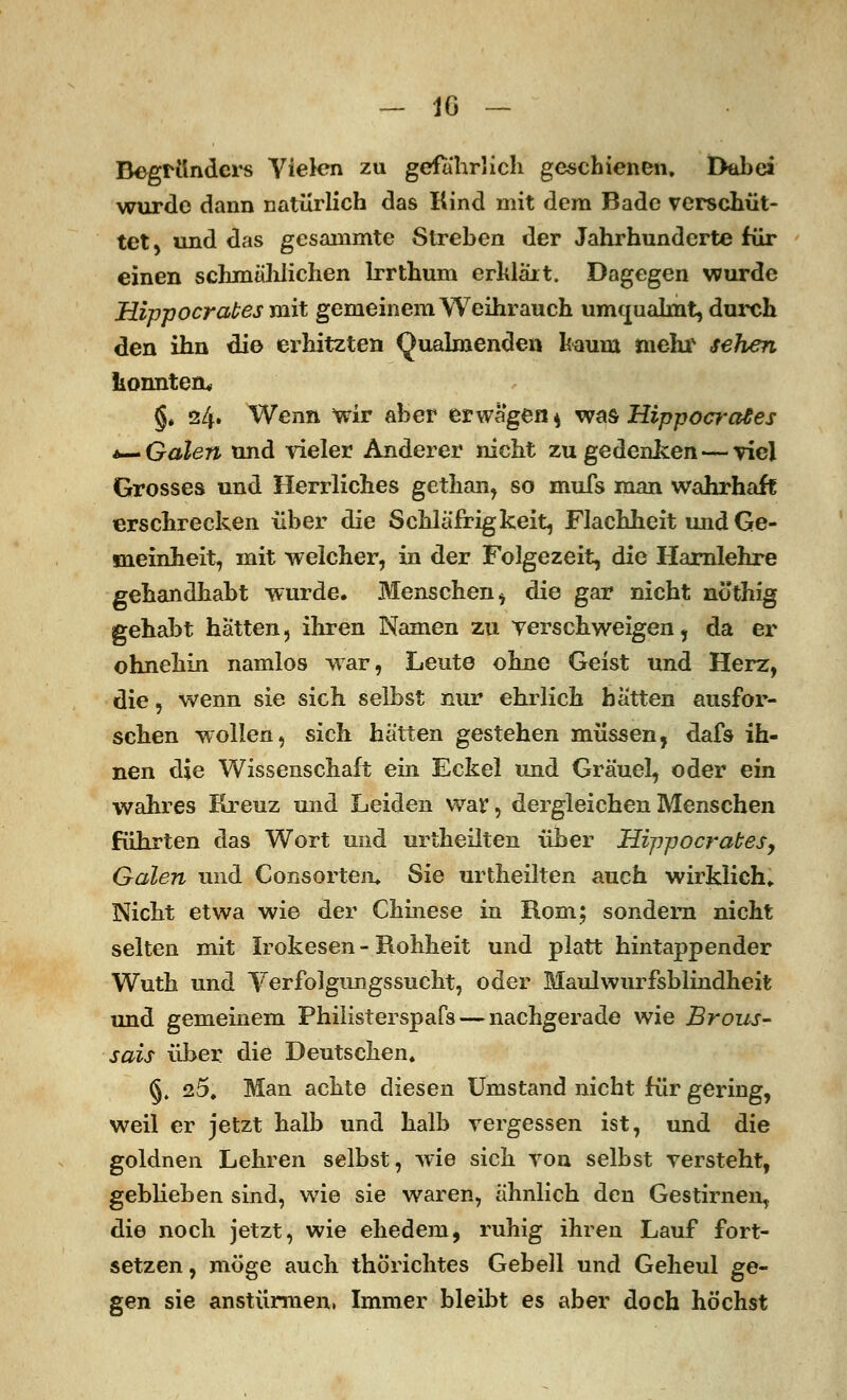 _ IG - Begründers Vielen zu gefährlich geschienen. Dabei wurde dann natürlich das Kind mit dem Bade verschüt- tet, und das gesammte Streben der Jahrhunderte für einen schmählichen Irrthum erklär t. Dagegen wurde Hippocrabes mit gemeinem Weihrauch umoualmt, durch den ihn die erhitzten Qualmenden kaum mehr sehen konnten« §♦ 24. Wenn wir aber erwägen * was Hippocrades *— Galen und vieler Anderer nicht zu gedenken—viel Grosses und Herrliches gethan, so mufs man wahrhaft erschrecken über die Schläfrig keit, Flachheit und Ge- meinheit, mit welcher, in der Folgezeit, die Harnlehre gehandhabt wurde. Menschen * die gar nicht nöthig gehabt hatten, ihren Namen zu verschweigen, da er ohnehin namlos war, Leute ohne Geist und Herz, die, wenn sie sich selbst nur ehrlich hätten ausfor- schen wollen, sich hätten gestehen müssen, dafs ih- nen die Wissenschaft ein Eckel und Gräuel, oder ein wahres Kreuz und Leiden war, dergleichen Menschen führten das Wort und urtheilten über Hippocrabes, Galen und Consorten» Sie urtheilten auch wirklich,. Nicht etwa wie der Chinese in Rom; sondern nicht selten mit Irokesen - Rohheit und platt hintappender Wuth und Verfolgimgssucht, oder Maulwiirfsblindheit und gemeinem Philisterspafs— nachgerade wie Brous- sais über die Deutschen« §, 25. Man achte diesen Umstand nicht für gering, weil er jetzt halb und halb vergessen ist, und die goldnen Lehren selbst, wie sich von selbst versteht, geblieben sind, wie sie waren, ähnlich den Gestirnen, die noch jetzt, wie ehedem, ruhig ihren Lauf fort- setzen, möge auch thorichtes Gebell und Geheul ge- gen sie anstürmen, Immer bleibt es aber doch höchst
