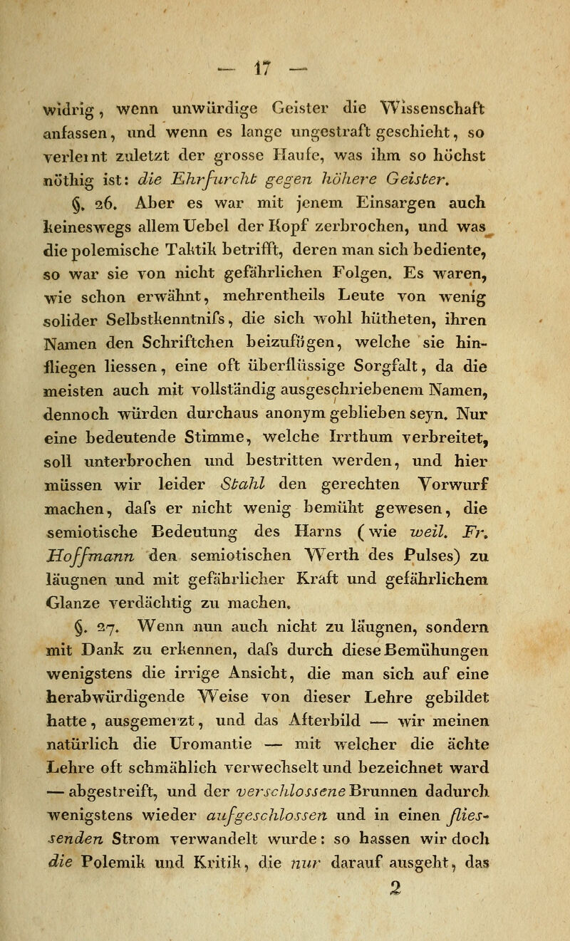 widrig, wenn unwürdige Geister die Wissenschaft anfassen, und wenn es lange ungestraft geschieht, so verleint zuletzt der grosse Haufe, was ihm so höchst nöthig ist: die Ehrfurcht gegen höhere Geister, §, 26» Aber es war mit jenem Einsargen auch keineswegs allem Uebel der Kopf zerbrochen, und was die polemische Taktik betrifft, deren man sich bediente, so war sie von nicht gefährlichen Folgen. Es waren, wie schon erwähnt, mehrentheils Leute von wenig solider Selbstkenntnifs, die sich wohl hütheten, ihren Namen den Schriftchen beizufügen, welche sie hin- fliegen Hessen, eine oft überflüssige Sorgfalt, da die meisten auch mit vollständig ausgeschriebenem Namen, dennoch würden durchaus anonym geblieben seyn. Nur eine bedeutende Stimme, welche Irrthum verbreitet, soll unterbrochen und bestritten werden, und hier müssen wir leider Stahl den gerechten Vorwurf machen, dafs er nicht wenig bemüht gewesen, die semiotische Bedeutung des Harns (wie weil, Fn Hof/mann den semiotischen Werth des Pulses) zu läugnen und mit gefährlicher Kraft und gefährlichem Glänze verdächtig zu machen, §. 27. Wenn nun auch nicht zu laugnen, sondern mit Dank zu erkennen, dafs durch diese Bemühungen wenigstens die irrige Ansicht, die man sich auf eine herabwürdigende Weise von dieser Lehre gebildet hatte, ausgemerzt, und das Afterbild — wir meinen natürlich die Uromantie — mit welcher die ächte Lehre oft schmählich verwechselt und bezeichnet ward — abgestreift, und der verschlossene Brunnen dadurch wenigstens wieder aufgeschlossen und in einen flies* senden Strom verwandelt wurde: so hassen wir doch die Polemik und Kritik, die nur darauf ausgeht, das 2