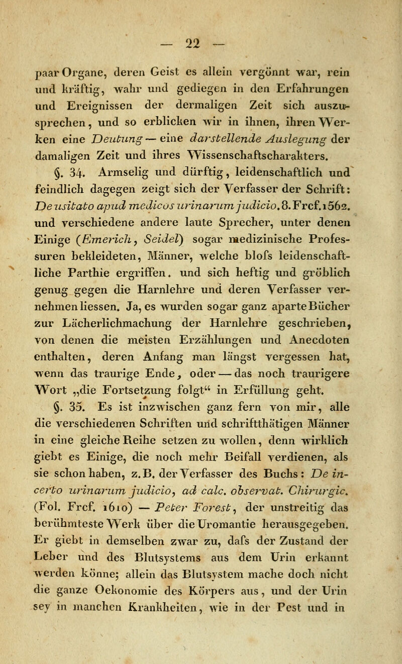 paar Organe, deren Geist es allein vergönnt war, rein und kräftig, wahr und gediegen in den Erfahrungen und Ereignissen der dermaligen Zeit sich auszun sprechen, und so erblicken wir in ihnen, ihren Wer- ken eine Deutung — eine darstellende Auslegung der damaligen Zeit und ihres Wissenschaftscharakters. §. 34'. Armselig und dürftig, leidenschaftlich und feindlich dagegen zeigt sich der Verfasser der Schrift: Deusitato apud medicosu?*inarum judicio,S.Frcf.i56'2t und verschiedene andere laute Sprecher, unter denen Einige (F^rnerich, Seidel) sogar medizinische Profes- suren bekleideten, Männer, welche blofs leidenschaft- liche Parthie ergriffen, und sich heftig und gröblich genug gegen die Harnlehre und deren Verfasser ver- nehmen Hessen. Ja, es wurden sogar ganz aparte Bücher zur Lächerlichmachung der Harnlehre geschrieben, von denen die meisten Erzählungen und Anecdoten enthalten, deren Anfang man längst vergessen hat, wenn das traurige Ende, oder — das noch traurigere Wort „die Fortsetzung folgt in Erfüllung geht. §. 35. Es ist inzwischen ganz fern von mir, alle die verschiedenen Schriften und schriftthätigen Männer in eine gleiche Reihe setzen zu wollen, denn wirklich giebt es Einige, die noch mehr Beifall verdienen, als sie schon haben, z.B. der Verfasser des Buchs; Dein- cerbo urinarum judicio, ad calc, observab. Chirurgie. (Fol. Frcf. 1610) — Peter Forest, der unstreitig das berühmteste Werk über die Uromantie herausgegeben. Er giebt in demselben zwar zu, dafs der Zustand der Leber und des Blutsystems aus dem Urin erkannt werden könne; allein das Blutsystem mache doch nicht die ganze Oekonomie des Körpers aus, und der Urin sey in manchen Krankheiten, wie in der Pest und in