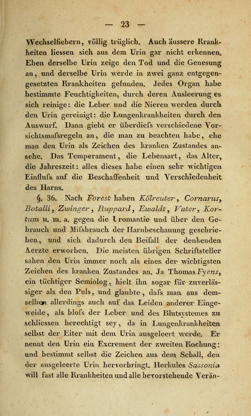 Wechselfiebern, völlig trüglich. Auch äussere Krank- heiten Hessen sich aus dem Urin gar nicht erkennen» Eben derselbe Urin zeige den Tod und die Genesung an, und derselbe Urin werde in zwei ganz entgegen- gesetzten Krankheiten gefunden. Jedes Organ habe bestimmte Feuchtigkeiten, durch deren Ausleerung es sich reinige: die Leber und die Nieren werden durch den Urin gereinigt: die Lungenkrankheiten durch den Auswurf. Dann giebt er überdiefs verschiedene Vor- sichtsmafsregeln an, die man zu beachten habe, ehe man den Urin als Zeichen des kranken Zustandes an- sehe. Das Temperament, di& Lebensart, das Alter, die Jahreszeit: alles dieses, habe einen sehr wichtigen Einflufs auf die Beschaffenheit und. Verschiedenheit des Harna. §. 36. Nach Folgest; haben Kotreuter-y ComaniSj Botalliy Zwinge?* 7 üuppard r Jßwaldt, Vater y Ko?°- tum u. m. a. gegeix die Iromantie und über den Ge- brauch und Mifsbrauch der Harnbesckauung geschrie- ben, und sich dadurch den Beifall der denkenden Aerzte erworben. Die meisten übrigen Schriftsteller sahen den Urin immer noch als eines der- wichtigsten Zeichen des kranken Zustanden an. Ja Thomas Fyensy ein tüchtiger Semiolog, hielt ihn sogar für zuverläs- siger als, den Puls, und glaubte r dafs, man aus dem- selben allerdings auch auf das. Leiden anderer Einge- weide , als blofs der Leber und des Blutsystemes zu sehliessen berechtigt sey, da in Lungenkrankheiten selbst der Eiter mit dem Urin ausgeleert werde. Er nennt den Urin ein Excrement der zweiten Kftehung: und bestimmt selbst die Zeichen aus, dem Sehall, den der ausgeleerte Urin hervorbringt.. Herkules Sassonia will fast alle Krankheiten und alle bevorstehende Yerän-