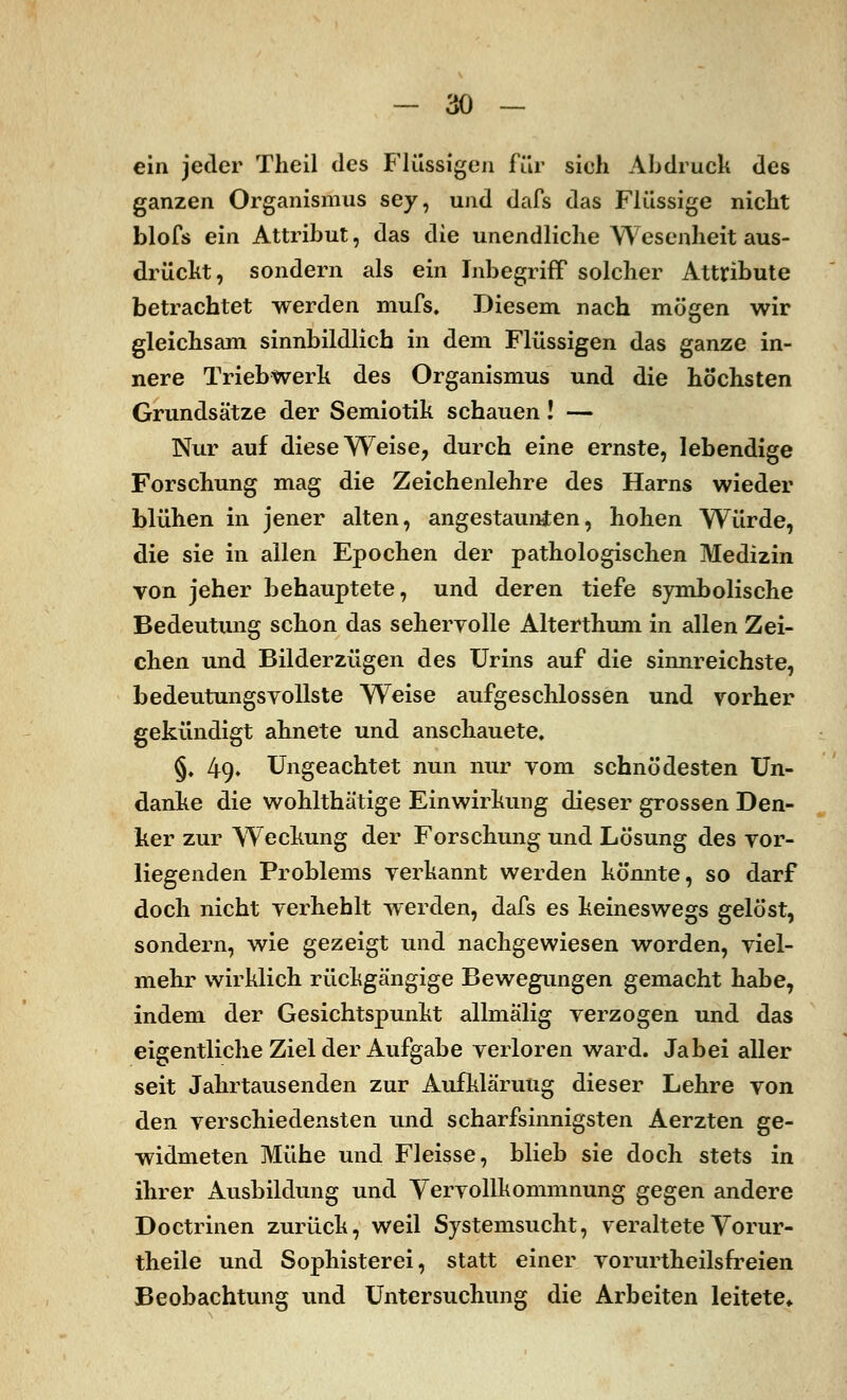 ein jeder Theil des Flüssigen für sieh Abdruck des ganzen Organismus sey, und dafs das Flüssige nicht blofs ein Attribut, das die unendliche Wesenheit aus- drückt, sondern als ein Inbegriff solcher Attribute betrachtet werden mufs. Diesem nach mögen wir gleichsam sinnbildlich in dem Flüssigen das ganze in- nere Triebwerk des Organismus und die höchsten Grundsätze der Semiotik schauen! — Nur auf diese Weise, durch eine ernste, lebendige Forschung mag die Zeichenlehre des Harns wieder blühen in jener alten, angestaunten, hohen Würde, die sie in allen Epochen der pathologischen Medizin von jeher behauptete, und deren tiefe symbolische Bedeutung schon das sehervolle Alterthum in allen Zei- chen und Bilderzügen des Urins auf die sinnreichste, bedeutungsvollste Weise aufgeschlossen und vorher gekündigt ahnete und anschauete. §» 49. Ungeachtet nun nur vom schnödesten Un- danke die wohlthätige Einwirkung dieser grossen Den- ker zur Weckung der Forschung und Lösung des vor- liegenden Problems vei-kannt werden könnte, so darf doch nicht verhehlt werden, dafs es keineswegs gelöst, sondern, wie gezeigt und nachgewiesen worden, viel- mehr wirklich rückgängige Bewegungen gemacht habe, indem der Gesichtspunkt allmälig verzogen und das eigentliche Ziel der Aufgabe verloren ward. Jabei aller seit Jahrtausenden zur Aufklärung dieser Lehre von den verschiedensten und scharfsinnigsten Aerzten ge- widmeten Mühe und Fleisse, blieb sie doch stets in ihrer Ausbildung und Vervollkommnung gegen andere Doctrinen zurück, weil Systemsucht, veraltete Vorur- theile und Sophisterei, statt einer vorurtheilsfreien Beobachtung und Untersuchung die Arbeiten leitete*