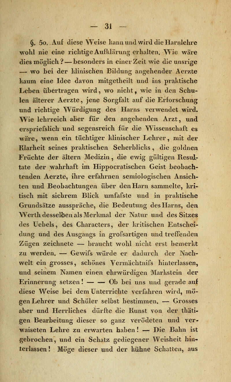 §. 5o. Auf diese Weise kann und wird die Harnlehre wohl nie eine richtige Aufklärung erhalten. Wie wäre dies möglich? — besonders in einer Zeit wie die unsrige — wo bei der Minischen Bildung angehender Aerzte kaum eine Idee davon mitgetheilt und ins praktische Leben übertragen wird, wo nicht, wie in den Schu- len älterer Aerzte, jene Sorgfalt auf die Erforschung und richtige Würdigung des Harns verwendet wird. Wie lehrreich aber für den angehenden Arzt, und erspriefslich und segensreich für die Wissenschaft es wäre, wenn ein tüchtiger Minischer Lehrer, mit der Klarheit seines praktischen Seherblicks , die goldnen Früchte der altern Medizin, die ewig gültigen Resul- tate der wahrhaft im Hippocratischen Geist beobach- tenden Aerzte, ihre erfahrnen semiologischen Ansich- ten und Beobachtungen über den Harn sammelte, kri- tisch mit sichrem Blick umfafste und in praktische Grundsätze ausspräche, die Bedeutung des Harns, den Werth desselben als Merkmal der Natur und des Sitzes des Uebels, des Characters, der kritischen Entschei- dung und des Ausgangs in grofsartigen und treffenden Zügen zeichnete — braucht wohl nicht erst bemerkt zu werden, — Gewifs würde er dadurch der Nach- welt ein grosses, schönes Vermächtnifs hinterlassen, und seinem Namen einen ehrwürdigen Markstein der Erinnerung setzen! —Ob bei uns und gerade auf diese Weise bei dem Unterrichte verfahren wird, mö- gen Lehrer und Schüler selbst bestimmen, — Grosses aber und Herrliches dürfte die Kunst von der thäti- gen Bearbeitung dieser so ganz verödeten und ver- waiseten Lehre zu erwarten haben! — Die Bahn ist gebrochen, und ein Schatz gediegener Weisheit hin- terlassen! Möge dieser und der kühne Schatten, aus