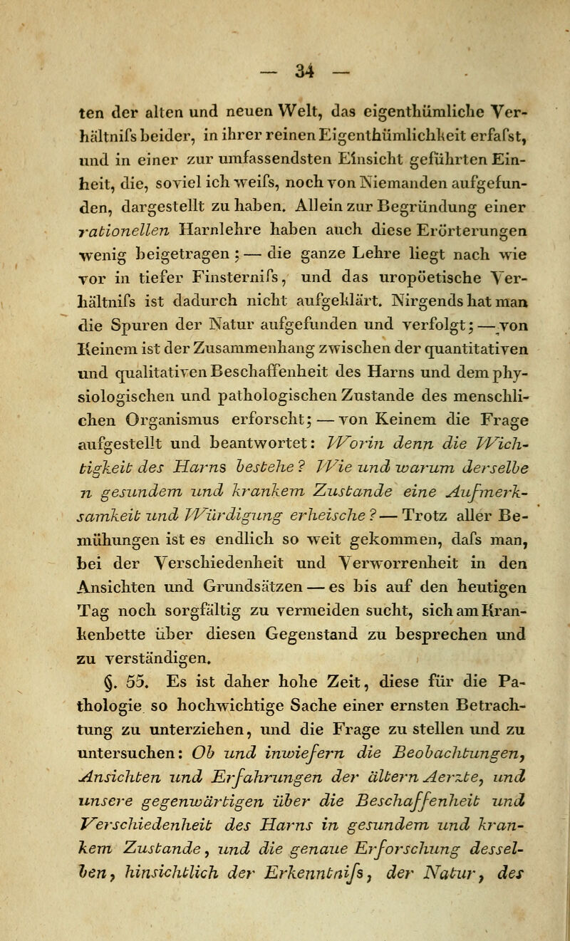 ten der alten und neuen Welt, da9 eigenthüniliche Ver- hältnifs beider, in ihrer reinen Eigentümlichkeit erfafst, und in einer zur umfassendsten Einsicht geführten Ein- heit, die, soviel ich weifs, noch von Niemanden aufgefun- den, dargestellt zu haben. Allein zur Begründung einer rationellen Harnlehre haben auch diese Erörterungen wenig beigetragen; — die ganze Lehre liegt nach wie vor in tiefer Finsternifs, und das uropöetische Ver- hältnifs ist dadurch nicht aufgeklärt. Nirgends hat man die Spuren der Natur aufgefunden und verfolgt; — von Keinem ist der Zusammenhang zwischen der quantitativen und qualitativen Beschaffenheit des Harns und dem phy- siologischen und pathologischen Zustande des menschli- chen Organismus erforscht;—von Keinem die Frage aufgestellt und beantwortet: Worin denn die Wich- tigkeit des Harns bestehe ? Wie und -warum derselbe 72 gesundem und krankem Zustande eine Aufmerk- samkeit und Würdigung erheische ?— Trotz aller Be- mühungen ist es endlich so weit gekommen, dafs man, bei der Verschiedenheit und Verworrenheit in den Ansichten und Grundsätzen — es bis auf den heutigen Tag noch sorgfältig zu vermeiden sucht, sich am Kran- kenbette über diesen Gegenstand zu besprechen und zu verständigen. §. 55. Es ist daher hohe Zeit, diese für die Pa- thologie so hochwichtige Sache einer ernsten Betrach- tung zu unterziehen, und die Frage zu stellen und zu untersuchen: Ob und inwiefern die Beobachtun gen, Ansichten und Erfahrungen der altern Aerzte, und unsere gegenwärtigen über die Beschaffenheit und Verschiedenheit des Harns in gesundem und kran- kem Zustande, und die genaue Erforschung dessel- ben 7 hinsichtlich der Erkennt nifs7 der Natur, des