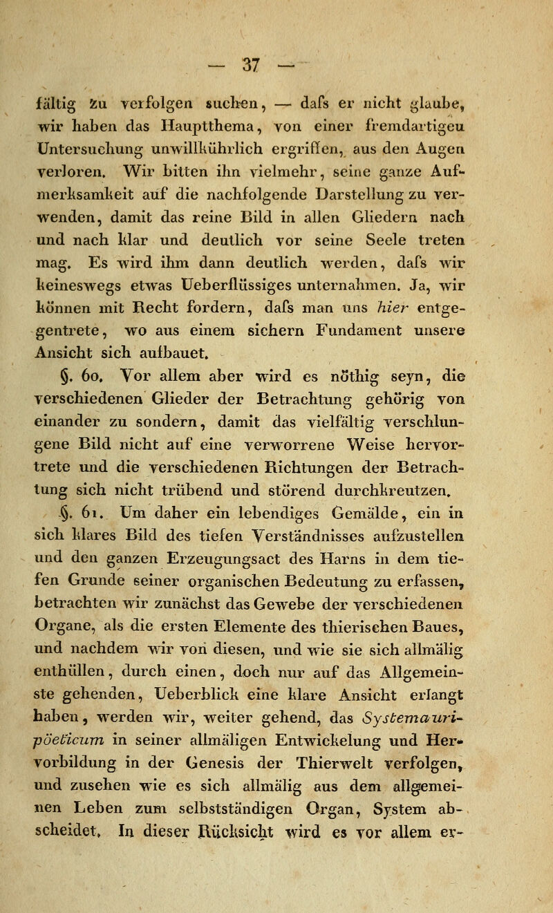 fältig Zu verfolgen suchen, — dafs er nicht glaube, wir haben das Hauptthema, von einer f'remdartigeu Untersuchung unwillkührlich ergriffen, aus den Augen verloren. Wir bitten ihn vielmehr, seine ganze Auf- merksamkeit auf die nachfolgende Darstellung zu ver- wenden, damit das reine Bild in allen Gliedern nach und nach klar und deutlich vor seine Seele treten mag. Es wird ihm dann deutlich werden, dafs wir keineswegs etwas Ueberflüssiges unternahmen. Ja, wir können mit Recht fordern, dafs man uns hie?- entge- gentrete, wo aus einem sichern Fundament unsere Ansicht sich aufbauet» §. 60, Vor allem aber wird es nötkig seyn, die verschiedenen Glieder der Betrachtung gehörig von einander zu sondern, damit das vielfältig verschlun- gene Bild nicht auf eine verworrene Weise hervor- trete und die verschiedenen Richtungen der Betrach- tung sich nicht trübend und störend durchkreutzen. §. 61. Um daher ein lebendiges Gemälde, ein in sich klares Bild des tiefen Verständnisses aufzustellen und den ganzen Erzeugungsact des Harns in dem tie- fen Grunde seiner organischen Bedeutung zu erfassen, betrachten wir zunächst das Gewebe der verschiedenen Organe, als die ersten Elemente des thierischen Baues, und nachdem wir von diesen, und wie sie sich allmälig enthüllen, durch einen, doch nur auf das Allgemein- ste gehenden, Ueberblick eine klare Ansicht erlangt haben, werden wir, weiter gehend, das Sysbemauri- ■pöebicum in seiner allmäligen Entwickelung und Her- vorbildung in der Genesis der Thierwelt verfolgen, und zusehen wie es sich allmälig aus dem allgemei- nen Leben zum selbstständigen Organ, System ab-, scheidet, In dieser Rücksicht wird es vor allem er-