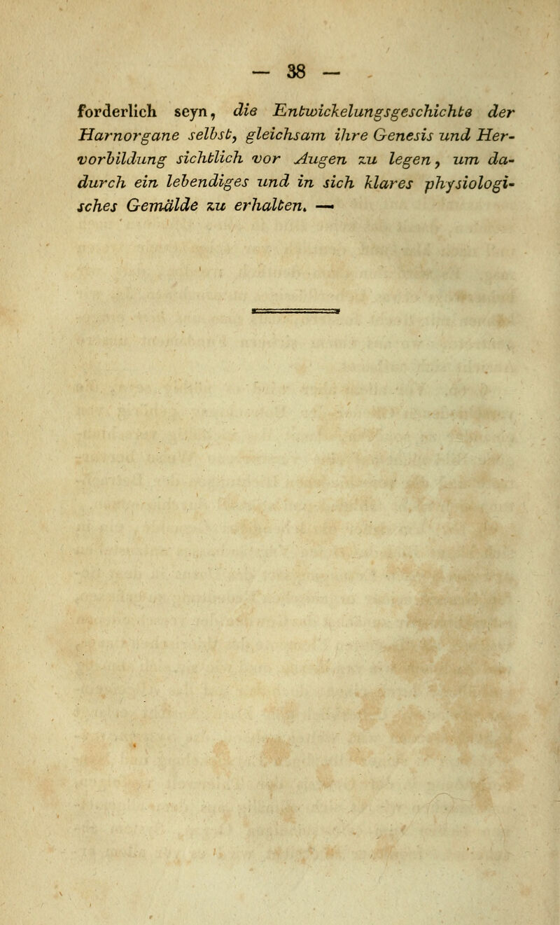 forderlich seyn, die Entwickelungsgeschichte der Harnorgane selbst, gleichsam ihre Genesis und Her- Vorbildung sichblich vor Augen zu legen, um da- durch ein lebendiges und in sich klares physiologi- sches Gemälde zu erhalten. —•