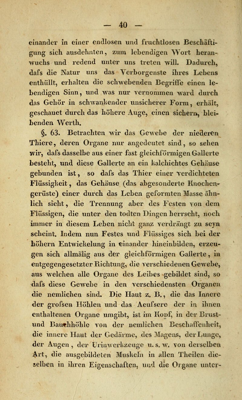 einander in einer endlosen und fruchtlosen Beschäfti- gung sich ausdehnten, zum lebendigen Wort heran- wuchs und redend unter uns treten will. Dadurch, dafs die Natur uns das Verborgenste ihres Lebens enthüllt, erhalten die schwebenden Begriffe einen le- bendigen Sinn, und was nur vernommen ward durch das Gehör in schwankender unsicherer Form, erhält, geschauet durch das höhere Auge, einen sichern, blei- benden WertK §. 63. Betrachten wir das Gewebe der niederen Thiere, deren Organe nur angedeutet sind, so sehen wir, dafs dasselbe aus einer fast gleichförmigen Gallerte besteht, und diese Gallerte an ein halchichtes Gehäuse gebunden ist, so dafs das Thier einer verdichteten Flüssigheit, das Gehäuse (das abgesonderte Knochen- gerüste) einer durch das Leben geformten Masse ähn- lich sieht, die Trennung aber des Festen von dem Flüssigen, die unter den todten Dingen herrscht, noch immer in diesem Leben nicht ganz verdrängt zu seyn scheint. Indem nun Festes und Flüssiges sich bei der höhern Entwichelung in einander hineinbilden, erzeu- gen sich allmälig aus der gleichförmigen Gallerte, in entgegengesetzter Richtung, die verschiedenen Gewebe, aus welchen alle Organe des Leibes gebildet sind, so dafs diese Gewebe in den verschiedensten Organen die nemlichen sind. Die Haut z, B,, die das Innere der grofsen Höhlen und das Aeufscre der in ihnen enthaltenen Organe umgibt, ist im Kopf, in der Brust- und Bauchhöhle von der nemlichen Beschaffenheit, die innere Haut der Gedärme, des Magens, der Lunge, der Augen , der Urinwerkzeuge u. s. w. von derselben .^rt, die ausgebildeten Mushein in allen Theilen die- selben in ihren Eigenschaften, und die Organe unter-