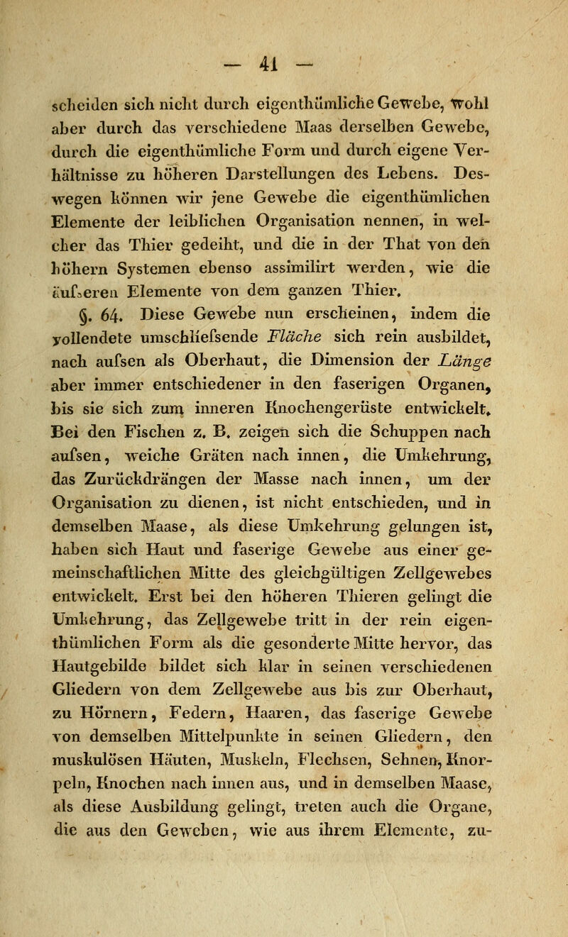 scheiden sich nicht durch eigenthümliche Gewebe, Wohl aber durch das verschiedene Maas derselben Gewebe, durch die eigenthümliche Form und durch eigene Ver- hältnisse zu höheren Darstellungen des Lebens. Des- wegen können wir jene Gewebe die eigenthümlichen Elemente der leiblichen Organisation nennen, in wel- cher das Thier gedeiht, und die in der That von den höhern Systemen ebenso assimilirt werden, wie die äußeren Elemente yon dem ganzen Thier, §. 64. Diese Gewebe nun erscheinen, indem die vollendete umschliefsende Fläche sich rein ausbildet, nach aufsen als Oberhaut, die Dimension der Länge aber immer entschiedener in den faserigen Organen, bis sie sich zum inneren Knochengerüste entwickelt* Bei den Fischen z. B. zeigen sich die Schuppen nach aufsen, weiche Graten nach innen, die Umkehrung, das Zurückdrängen der Masse nach innen, um der Organisation zu dienen, ist nicht entschieden, und in demselben Maase, als diese Umkehrung gelungen ist, haben sich Haut und faserige Gewebe aus einer ge- meinschaftlichen Mitte des gleichgültigen Zellgewebes entwickelt. Erst bei den höheren Thieren gelingt die Umkehrung, das Zellgewebe tritt in der rein eigen- thümlichen Form als die gesonderte Mitte hervor, das Hautgebilde bildet sich klar in seinen verschiedenen Gliedern von dem Zellgewebe aus bis zur Oberhaut, zu Hörnern, Federn, Haaren, das faserige Gewebe von demselben Mittelpunkte in seinen Gliedern, den muskulösen Häuten, Muskeln, Flechsen, Sehnen, Knor- peln, Knochen nach innen aus, und in demselben Maase, als diese Ausbildung gelingt, treten auch die Organe, die aus den Geweben, wie aus ihrem Elemente, zu-
