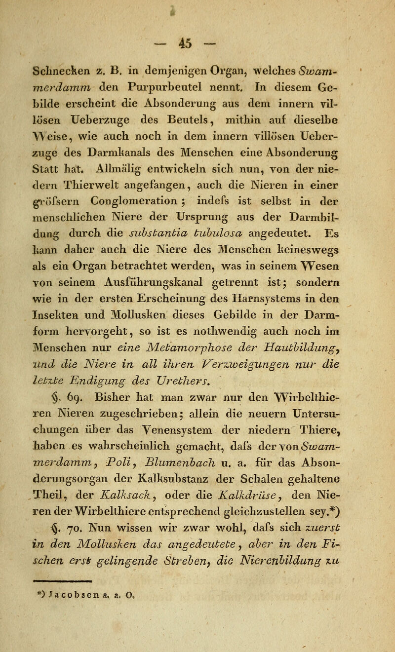 Schnecken z. B. in demjenigen Organ, welches Swam- merdam.m den Purpurbeutel nennt. In diesem Ge- bilde erscheint die Absonderung aus dem innern vil- lösen Ueberzuge des Beutels, mithin auf dieselbe Weise, wie auch noch in dem innern villösen Ueber- zuge des Darmhanais des Menschen eine Absonderung Statt hat» Allmälig entwich ein sich nun, yon der nie- dern Thierwelt angefangen, auch die Nieren in einer gröfsern Conglomeration; indefs ist selbst in der menschlichen Niere der Ursprung aus der Darmbil- dung durch die subsbanbia bubulosa angedeutet. Es kann daher auch die Niere des Menschen keineswegs als ein Organ betrachtet werden, was in seinem Wesen yon seinem Ausführungskanal getrennt ist; sondern wie in der ersten Erscheinung des Harasystems in den Insekten und Mollusken dieses Gebilde in der Darm- form heryorgeht, so ist es nothwendig auch noch im Menschen nur eine JVLebamor-phose der Haubbildungy und die Niere in all ihren Verzweigungen nur die lebzbe Endigung des TJrebhers. §> 69. Bisher hat man zwar nur den Wirbelthie- ren Nieren zugeschrieben; allein die neuern Untersu- chungen über das Venensystem der niedern Thiere, haben es wahrscheinlich gemacht, dafs der von Swam- vnerdamm, Poliy Blumenbach u. a. für das Abson- derungsorgan der Kalksubstanz der Schalen gehaltene Theil, der Kalksack y oder die Kalkdrüse, den Nie- ren der Wirbelthiere entsprechend gleichzustellen sey.*) ^. 70. Nun wissen wir zwar wohl, dafs sich zuersb in den Mollusken das angedeubebe, aber in den Fi- schen ersii gelingende Sbreben, die Nierenbildung zu *)Jacobsen a, a. O,