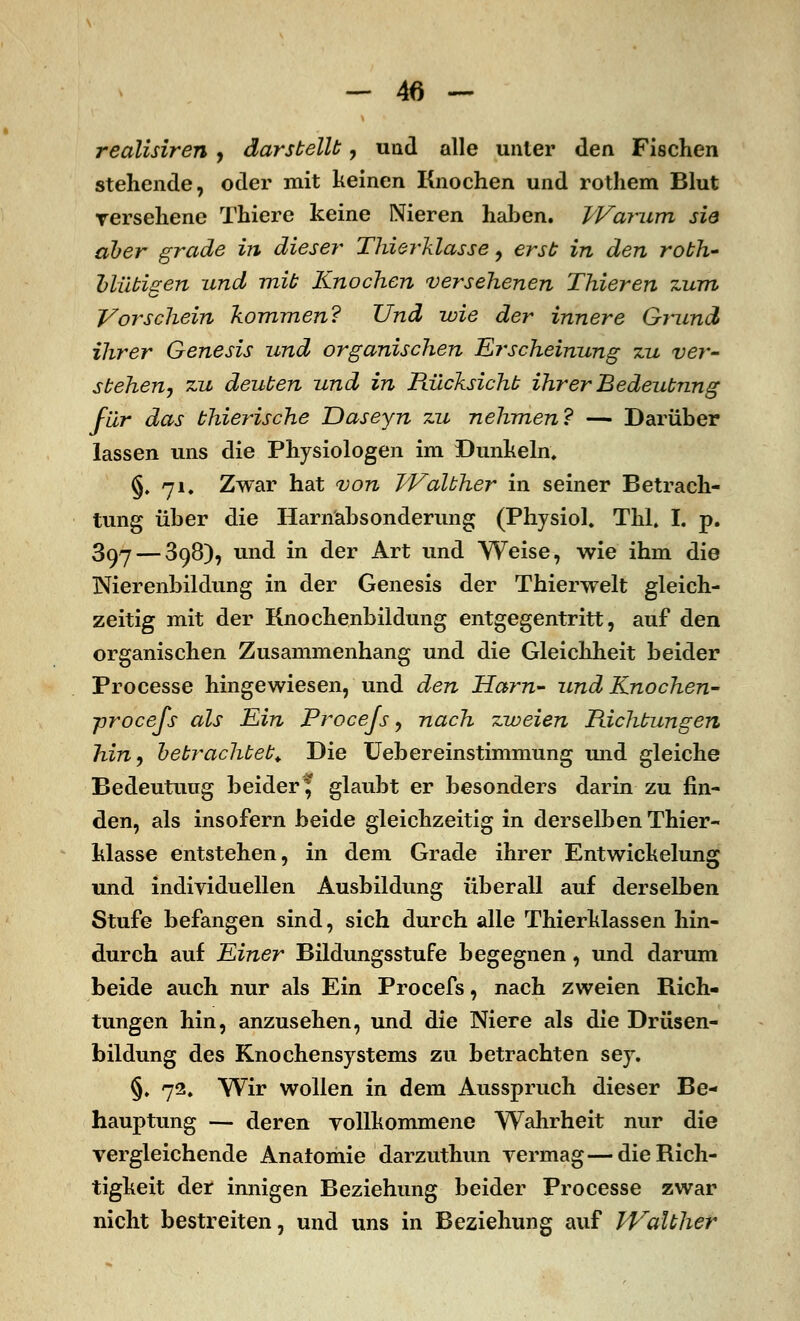 realisiren , darstellt, und alle unter den Fischen stehende, oder mit keinen Knochen und rothem Blut versehene Thiere keine Nieren hahen. Warum sie aber grade in dieser Thierklasse, erst in den roth- blütigen und mit Knochen versehenen Thieren zum Vorschein kommen? Und wie der innere Grund ihrer Genesis und organischen Erscheinung zu ver- stehen, zu deuten und in Rücksicht ihrer Bedeutung für das thierische Daseyn zu nehmen? — Darüber lassen uns die Physiologen im Dunkeln, §,71, Zwar hat von Walther in seiner Betrach- tung über die Harnäbsonderung (Physiol. Tbl. I. p. 397 — 398), und in der Art und Weise, wie ihm die Nierenbildung in der Genesis der Thierwelt gleich- zeitig mit der Knochenbildung entgegentritt, auf den organischen Zusammenhang und die Gleichheit beider Processe hingewiesen, und den Harn- und Knochen- ■procejs als Ein Procejs, nach zweien Richtungen hin, betrachtet. Die Uebereinstimmung und gleiche Bedeutung beider* glaubt er besonders darin zu fin- den, als insofern beide gleichzeitig in derselben Thier- klasse entstehen, in dem Grade ihrer Entwickelung und individuellen Ausbildung überall auf derselben Stufe befangen sind, sich durch alle Thierklassen hin- durch auf Einer Bildungsstufe begegnen, und darum beide auch nur als Ein Procefs, nach zweien Rich- tungen hin, anzusehen, und die Niere als die Drüsen- bildung des Knochensystems zu betrachten sey. §. 72. Wir wollen in dem Ausspruch dieser Be- hauptung — deren vollkommene Wahrheit nur die vergleichende Anatomie darzuthun vermag—die Rich- tigkeit der innigen Beziehung beider Processe zwar nicht bestreiten, und uns in Beziehung auf PValther
