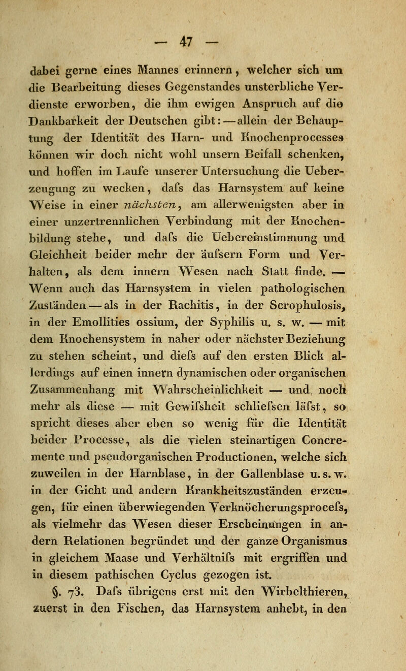 dabei gerne eines Mannes erinnern, welcher sich um die Bearbeitung dieses Gegenstandes unsterbliche Ver- dienste erworben, die ihm ewigen Anspruch auf die Dankbarkeit der Deutschen gibt:—allein der Behaup- tung der Identität des Harn- und Knochenpro cesses können wir doch nicht wohl unsern Beifall schenken, und hoffen im Laufe unserer Untersuchung die Ueber- zeugung zu wecken, dafs das Harnsystem auf keine Weise in einer nächsten, am allerwenigsten aber in einer unzertrennlichen Verbindung mit der Knochen- bildung stehe, und dafs die Uebereinstimmung und Gleichheit beider mehr der äufsern Form und Ver- halten, als dem innern Wesen nach Statt finde» —• Wenn auch das Harnsystem in yielen pathologischen Zuständen — als in der Rachitis, in der Scrophulosis, in der Emollities ossium, der Syphilis u. s. w. — mit dem Knochensystem in naher oder nächster Beziehung zu stehen scheint, und diefs auf den ersten Blick al- lerdings auf einen innern dynamischen oder organischen Zusammenhang mit Wahrscheinlichkeit — und, noch mehr als diese — mit Gewifsheit schliefsen läfst, so spricht dieses aber eben so wenig für die Identität beider Processe, als die yielen steinartigen Concre- mente und pseudorganischen Productionen, welche sich zuweilen in der Harnblase, in der Gallenblase u.s. w. in der Gicht und andern Krankheitszuständen erzeu- gen, für einen überwiegenden Verknöcherungsprocefs, als vielmehr das Wesen dieser Erscheinungen in an- dern Relationen begründet und der ganze Organismus in gleichem Maase und Verhältnifs mit ergriffen und in diesem pathischen Cyclus gezogen ist. §. 73* Dafs übrigens erst mit den Wirbelthieren, zuerst in den Fischen, das Harnsystem anhebt, in den