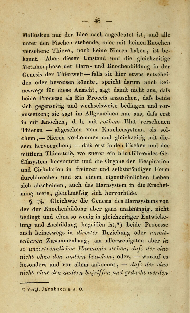 Mollusken nur der Idee nach angedeutet ist, und alle unter den Fischen stehende, oder mit keinen Knochen versehene Thiere, noch keine Nieren haben, ist be- kannt. Aber dieser Umstand und die gleichzeitige Metamorphose der Harn- und Knochenbildung in der Genesis der Thierwelt—falls sie hier etwas entschei- den oder beweisen könnte, spricht darum noch kei- neswegs für diese Ansicht, sagt damit nicht aus, dafs beide Processe als Ein Procefs anzusehen, dafs beide sich gegenseitig und wechselsweise bedingen und vor- aussetzen 5 sie sagt im Allgemeinen nur aus, dafs erst in mit Knochen, d. h. mit robhem Blut versehenen Thieren — abgesehen vom Knochensystem, als sol- chem,— Nieren vorkommen und gleichzeitig mit die- sem hervorgehen; — dafs erst in den Fischen und der mittlem Thierstufe, wo zuerst ein blutführendes Ge- fäfssystem hervortritt und die Organe der Respiration und Cirkulation in freierer und selbstständiger Form durchbrechen und zu einem eigenthümlichen Leben sich abscheiden, auch das Harnsystem in die Erschei- nung trete, gleichmäfsig sich hervorbilde. §, 74, Gleichwie die Genesis des Harnsystems von der der Knochenbildung aber ganz unabhängig, nicht bedingt und eben so wenig in gleichzeitiger Entwicke- lung und Ausbildung begriffen ist,*) beide Processe auch keineswegs in äirecber Beziehung oder unmit- telbaren Zusammenhang, am allerwenigsten aber in so unzertrennlicher Harmonie stehen, dafs der eine nicht ohne den andern bestehen, oder, — worauf es besonders und vor allem ankommt, — dafs der eine nicht ohne den andern begriffen und gedacht werden *) Vergl. Jacobsen a, a. O,