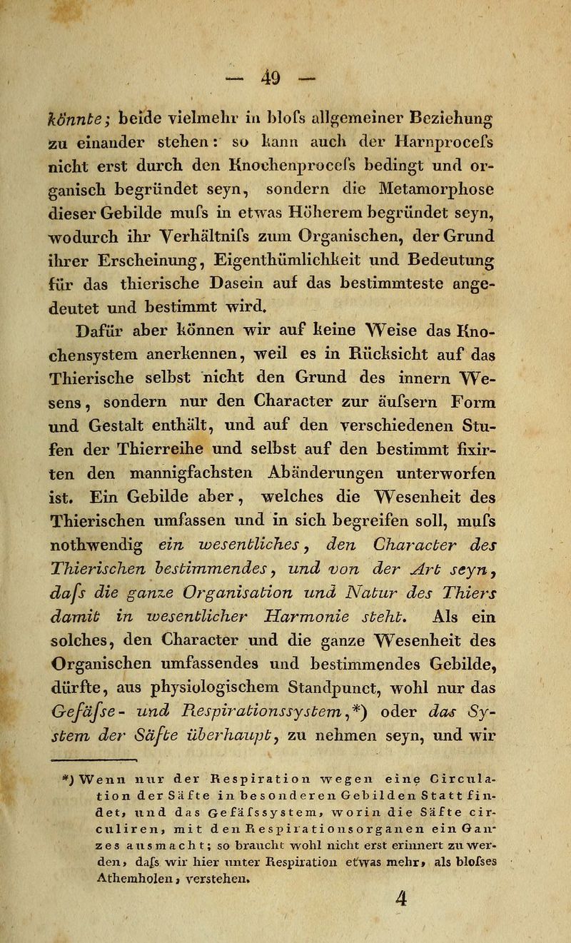 könnte; beide vielmehr in blofs allgemeiner Beziehung zu einander stehen: so kann auch der Harnprocefs nicht erst durch den Knoehenproccfs bedingt und or- ganisch begründet seyn, sondern die Metamorphose dieser Gebilde mufs in etwas Höherem begründet seyn, wodurch ihr Verhältnifs zum Organischen, der Grund ihrer Erscheinung, Eigentümlichkeit und Bedeutung für das thierische Dasein auf das bestimmteste ange- deutet und bestimmt wird. Dafür aber können wir auf keine Weise das Kno- chensystem anerkennen, weil es in Rücksicht auf das Thierische selbst nicht den Grund des innern We- sens , sondern nur den Character zur äufsern Form und Gestalt enthält, und auf den verschiedenen Stu- fen der Thierreihe und selbst auf den bestimmt fixir- ten den mannigfachsten Abänderungen unterworfen ist. Ein Gebilde aber, welches die Wesenheit des Thierischen umfassen und in sich begreifen soll, mufs nothwendig ein wesentliches, den Character des Thierischen bestimmendes, und von der Art seyn, dafs die ganze Organisation und Natur des Thiers damit in wesentlicher Harmonie steht. Als ein solches, den Character und die ganze Wesenheit des Organischen umfassendes und bestimmendes Gebilde, dürfte, aus physiologischem Standpunct, wohl nur das Gefäfse- und Respirationssystem,*) oder das Sy- stem der Säfte überhaupt y zu nehmen seyn, und wir *jWenn nur der Respiration wegen eine Circnla- tion der Safte in besonderen Gebilden Statt fin- det, und das Gefäfs System, worin die Säfte cir- culiren, mit den Respirationsorganen ein Gan- zes ausmacht; so braucht wohl nicht erst erinnert zu wer- den, dafs wir hier unter Respiration etwas mehr» als blofses Athemholen» verstehen» 4