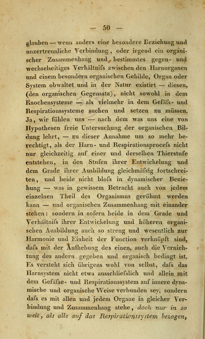 glauben — wenn anders eine besondere Beziehung und unzertrennliche Verbindung , oder irgend ein organi- scher Zusammenhang und,, bestimmtes gegen- und wechselseitiges Verhältnifs zwischen den Harnorganen und einem besondern organischen Gebilde, Organ oder System obwaltet und in der Natur existirt — diesen, (den organischen Gegensatz), nicht sowohl in dem Knochensysteme — als vielmehr in dem Gefä'fs- und Respirationssysteme suchen und setzen zu müssen. Ja, wir fühlen uns — nach dem was uns eine von Hypothesen freie Untersuchung der organischen Bil- dung lehrt, — zu dieser Annahme um so mehr be- rechtigt, als der Harn- und Respirationsprocefs nicht nur gleichzeitig auf einer und derselben Thierstufe entstehen, in den Stufen ihrer Entwichelung und dem Grade ihrer Ausbildung gleichmafsig fortschrei- ten, und beide nicht blofs in dynamischer Bezie- hung — was in gewissem Betracht auch yon jedem einzelnen Theil des Organismus gerühmt werden hann — und organischen Zusammenhang mit einander stehen: sondern in sofern beide in dem Grade und Verhäitnifs ihrer Entwickelung und höheren organi- schen Ausbildung auch so streng und wesentlich zur Harmonie und Einheit der Function verknüpft sind, dafs mit der Aufhebung des einen, auch die Vernich- tung des andern gegeben und organisch bedingt ist. Es versteht sich übrigens wohl von selbst, dafs das Harnsystem nicht etwa ausschliefslich und allein mit dem Gefäfse- und Respirationssystem auf innere dyna- mische und organische Weise verbunden sey, sondern dafs es mit allen und jedem Organe in gleicher Ver- bindung und Zusammenhang stehe, doch nur in so weit 7 als alle auf das Respiratwnssystem bezogen,