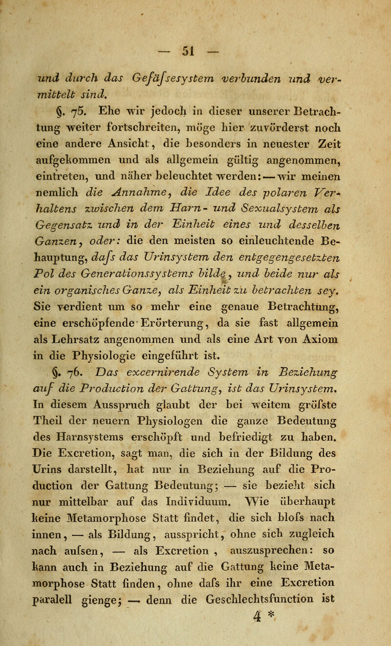 und durch das Gefäfsesystem verbunden und ver- mittelt sind, §, 75. Ehe wir jedoch in dieser unserer Betrach- tung weiter fortschreiten, möge hier zuvörderst noch eine andere Ansicht, die besonders in neuester Zeit aufgekommen und als allgemein gültig angenommen, eintreten, und näher beleuchtet werden: — wir meinen nemlich die Annahme, die Idee des polaren Ver- haltens zwischen dem Harn- und Seocualsystem als Gegensatz und in der Einheit eines und desselben Ganzen, oder: die den meisten so einleuchtende Be- hauptung, dafs das Urinsystem den entgegengesetzten Pol des Generationssystems bilde, und beide nur als - ein organisches Ganze, als Einheit zu betrachten sey* Sie verdient um so mehr eine genaue Betrachtung, eine erschöpf ende Erörterung, da sie fast allgemein als Lehrsatz angenommen und als eine Art von Axiom in die Physiologie eingeführt ist. §. 76. Das excernirende System in Beziehung auf die Production der Gattung, ist das Urinsystem, In diesem Ausspruch glaubt der bei weitem gröfste Theil der neuern Physiologen die ganze Bedeutung des Harnsystems erschöpft und befriedigt zu haben* Die Excretion, sagt man, die sich in der Bildung des Urins darstellt, hat nur in Beziehung auf die Pro- duction der Gattung Bedeutung; — sie bezieht sich nur mittelbar auf das Individuum. Wie überhaupt keine Metamorphose Statt findet, die sich blofs nach innen, — als Bildung, ausspricht, ohne sich zugleich nach aufsen, — als Excretion , auszusprechen: so kann auch in Beziehung auf die Gattung keine Meta- morphose Statt finden, ohne dafs ihr eine Excretion paralell gienge; — denn die Geschlechtsfunction ist
