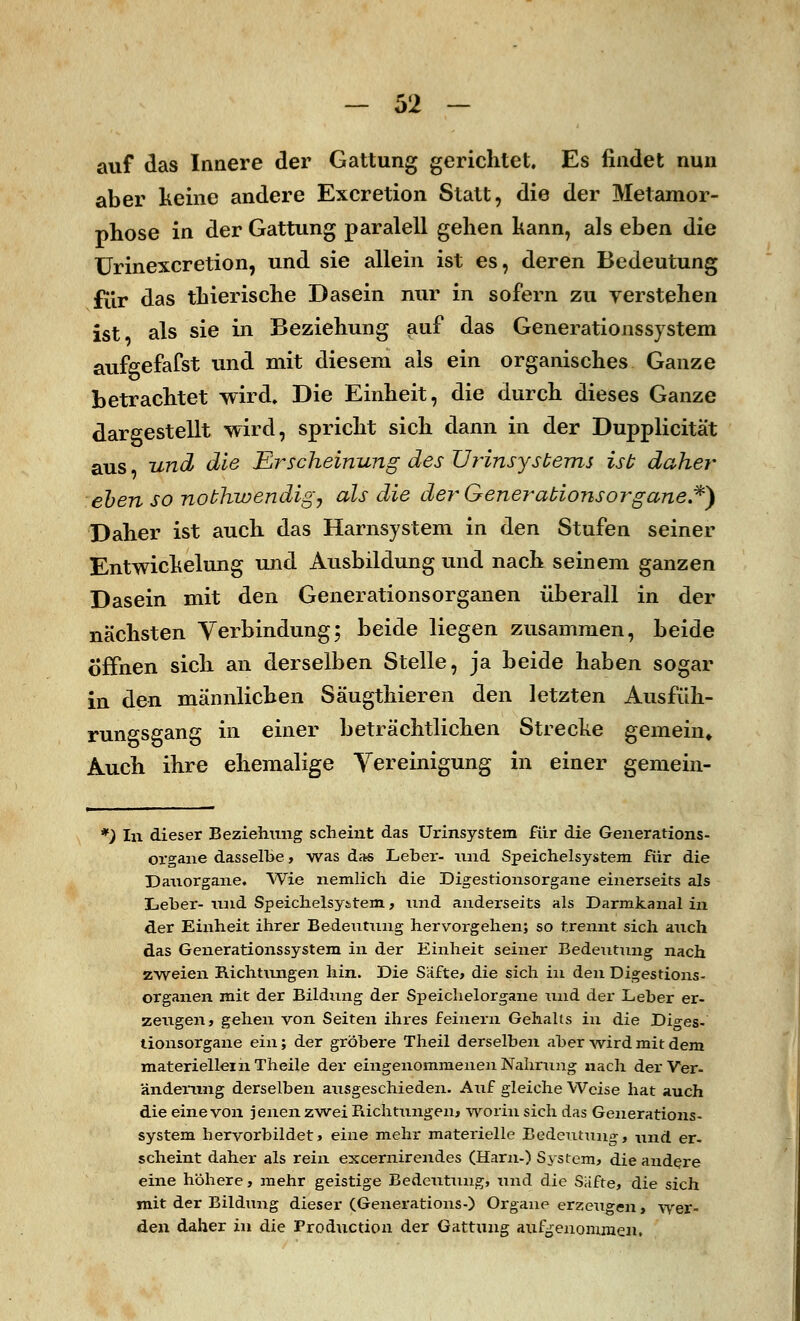 auf das Innere der Gattung gerichtet. Es findet nun aber keine andere Excretion Statt, die der Metamor- phose in der Gattung paralell gehen kann, als eben die Urinexcretion, und sie allein ist es, deren Bedeutung für das tkierische Dasein nur in sofern zu verstehen ist als sie in Beziehung auf das Generationssystem aufgefafst und mit diesem als ein organisches Ganze betrachtet wird. Die Einheit, die durch dieses Ganze dargestellt wird, spricht sich dann in der Dupplicität aus und die Erscheinung des Urinsysbems ist daher eben so nobhwendig7 als die der Gener-abionsorgane.*) Daher ist auch das Harnsystem in den Stufen seiner Entwickelung und Ausbildung und nach seinem ganzen Dasein mit den Generationsorganen überall in der nächsten Verbindung; beide liegen zusammen, beide Öffnen sich an derselben Stelle, ja beide haben sogar in den männlichen Säugthieren den letzten Ausfüh- rungsgang in einer beträchtlichen Strecke gemein» Auch ihre ehemalige Vereinigung in einer gemein- *) In dieser Beziehung scheint das Urinsystem für die Generations- organe dasselbe, was das Leber- und Speichelsystem für die Dauorgane. Wie neinlich die Digestionsorgane einerseits als Leber-und Speichelsystem, und anderseits als Darmkanal in der Einheit ihrer Bedeutung hervorgehen; so trennt sich auch das Generationssystem in der Einheit seiner Bedeutung nach zweien Richtungen hin. Die Säfte, die sich in den Digestions- organen mit der Bildung der Speichelorgane und der Leber er- zeugen, gehen von Seiten ihres feinern Gehalts in die Diges- tionsorgane ein; der gröbere Theil derselben aber wird mit dem materiellem Theile der eingenommenen Nahrung nach der Ver- änderung derselben ausgeschieden. Auf gleiche Weise hat auch die eine von jenen zwei Richtungen, worin sich das Generations- system hervorbildet, eine mehr materielle Bedeutung, und er- scheint daher als rein excernirendes (Harn-) System, die andere eine höhere, mehr geistige Bedeutung, und die Säfte, die sich mit der Bildung dieser (Generations-) Organe erzeugen, wer- den daher in die Production der Gattung aufgenommen.