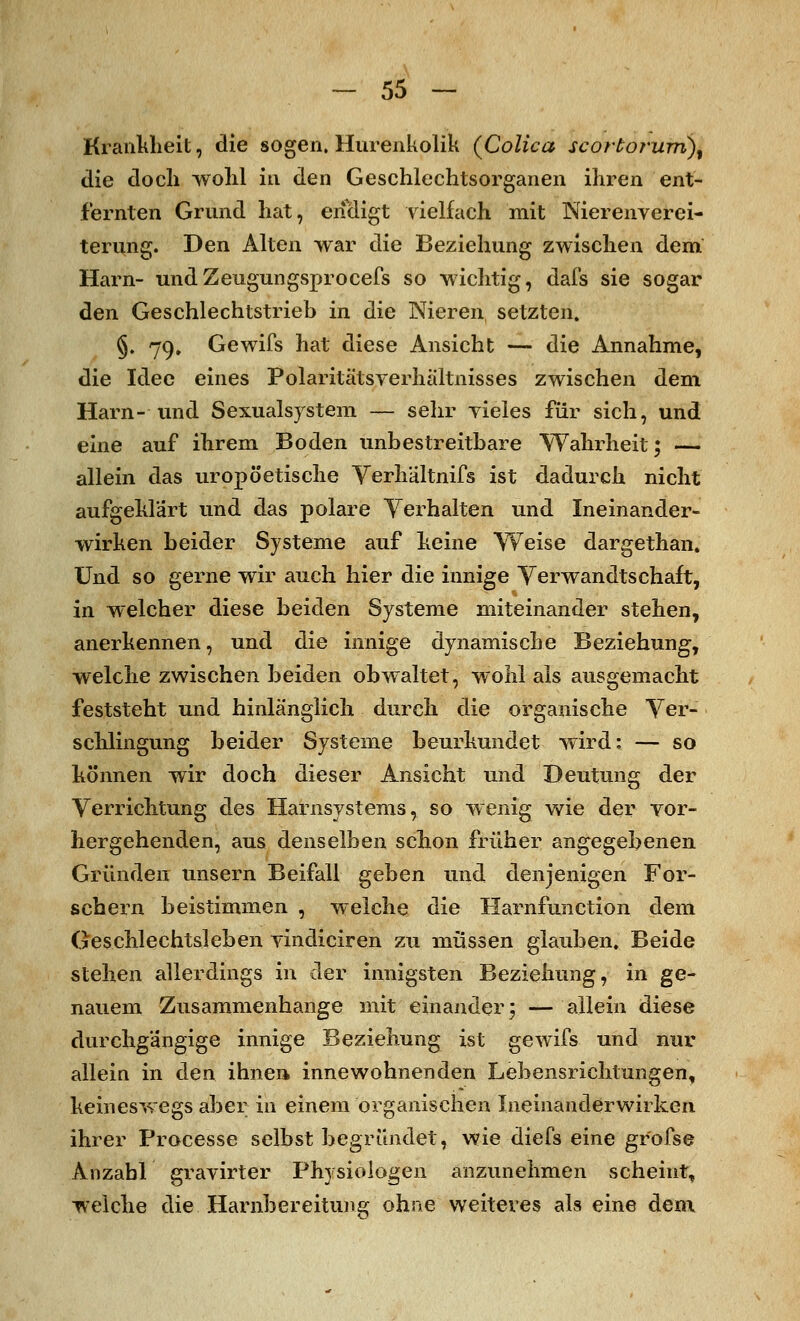 Krankheit, die sogen. Hurenkolik (Colica scortorum)% die doch wohl in den Geschlechtsorganen ihren ent- fernten Grund hat, endigt vielfach mit Nierenverei- terung. Den Alten war die Beziehung zwischen dem Harn- undZeugungsprocefs so wichtig, dafs sie sogar den Geschlechtstrieb in die Nieren setzten. §. 79, Gewifs hat diese Ansicht — die Annahme, die Idee eines Polaritätsyerhältnisses zwischen dem Harn- und Sexualsystem — sehr vieles für sich, und eine auf ihrem Boden unbestreitbare Wahrheit; — allein das uropöetische Verhältnifs ist dadurch nicht aufgeklärt und das polare Verhalten und Ineinander- wirken beider Systeme auf keine Weise dargethan. Und so gerne wir auch hier die innige Verwandtschaft, in welcher diese beiden Systeme miteinander stehen, anerkennen, und die innige dynamische Beziehung, welche zwischen beiden obwaltet, wohl als ausgemacht feststeht und hinlänglich durch die organische Ver- schlingung beider Systeme beurkundet wird: — so können wir doch dieser Ansicht und Deutung der Verrichtung des Harnsystems, so wenig wie der vor- hergehenden, aus denselben schon früher angegebenen Gründen unsern Beifall geben und denjenigen For- schern beistimmen , welche die Harnfunction dem Geschlechtsleben vindiciren zu müssen glauben. Beide stehen allerdings in der innigsten Beziehung, in ge- nauem Zusammenhange mit einander; — allein diese durchgängige innige Beziehung ist gewifs und nur allein in den ihnen innewohnenden Lebensrichtungen, keineswegs aber in einem organischen Ineinanderwirken. ihrer Processe selbst begründet, wie diefs eine grofse Anzahl gravirter Physiologen anzunehmen scheint, welche die Harnbereitung ohne weiteres als eine dem