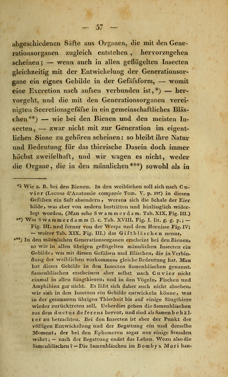 abgeschiedenen Säfte aus Organen, die mit den Gene- rationsorganen zugleich entstehen , hervorzugehen scheinen; — wenn auch in allen geflügelten Insecten gleichzeitig mit der Entwiekelung der Generationsor- gane ein eignes Gebilde in der Gefafsform, — womit eine Excretion nach aufsen verbunden ist,*) — her- vorgeht, und die mit den Generationsorganen verei- nigten Secretionsgefäfse in ein gemeinschaftliches Bläs- chen**) — wie bei den Bienen und den meisten In- secten, — zwar nicht mit zur Generation im eigent- lichen Sinne zu gehören scheinen: so bleibt ihre Natur und Bedeutung für das thierische Dasein doch immer höchst zweifelhaft, und wir wagen es nicht, weder die Organe, die in den männlichen***) sowohl als in *} Wie z. B. bei den Bienen, In den weiblichen soll sich nach Cu- vier (Lecons d1 Anatomie comparee Tom. V. p. 197) in diesen Gefafsen ein Saft absondern , woraus sich die Schale der Eier bilde, was aber von andern bestritten und hinlänglich wider- legt worden, (Man sehe Swammerdam. Tab. XIX. Fig. III.) **) Was S wammer dämm (1. c. Tab. XVIII. Fig. I. lit. g. g. p.; — Fig. III. und ferner von der Wespe und dem Hornisse Fig. IV; — weiter Tab. XIX. Fig. III.) das Giftbläschen nennt. ***) In den männlichen Generationsorganen erscheint bei den Bienen, so wie in allen übrigen geflügelten männlichen Insecten ein Gebilde, was mit diesen Gefafsen und Bläschen, die in Verbin- dung der weiblichen vorkommen» gleiche Bedeutung hat. Man hat dieses Gebilde in den Insecten Samenbläschen genannt. Samenbläschen erscheinen aber selbst nach Cuvier nicht einmal in allen Säugthieren, und in den Vögeln, Fischen und Amphibien gar nicht. Es läfst sich daher auch nicht absehen, wie sich in den Insecten ein Gebilde entwickeln könne, was in der gesammten übrigen Thierheit bis auf einige Säugthiere wieder zurücktreten soll. Ueberdies gehen die Samenbläschen aus dem duetus de f er ens hervor, und sind als Samenb eh ä 1- t er zu betrachten. Bei den Insecten ist aber der Punkt der völligen Entwiekelung und der Begattung ein und derselbe Moment, der bei den Ephemeren sogar nur einige Stunden währt; — nach der Begattung endet das Leben. Wozu also die Samenbläschen ? — Die Samenbläschen im Bombyx Mori han-