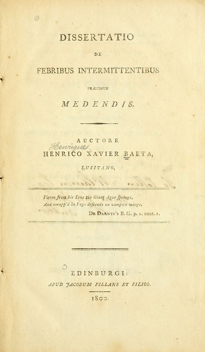 Q DISSERTATIO DE FEBRIBUS INTERMITTENT1BU8 M E D E N D I S> A U C T O R E HENRICO XAVIER B_AETA, L.USITANO. Fierce. frorg his Fens tbe Giant Ague fpriugs, And <vjrafp'd in Fogs defcends on tiampire ivii/gs. Dr Dak\vin*s B. G. p. 2. cant. i. 0 EDINBURGI: APUD JACOBUM FILLANS ET FJLJOS. 1800,