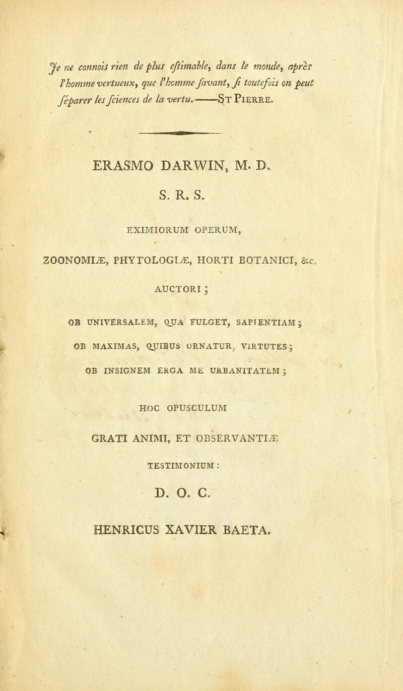 J'e ne connois rien de plus eftimable, dans le monde, aprer 1'homme vertueux, que 1'homme favant, ft toutefois on peut feparer lesfciences de la vertu.——St Pierre. ERASMO DARWIN, M. D„ S. R. S. EXIMIORUM OPERUM, ZOONOMLE, PHYTOLOGI^E, HORTI BOTANICI, &c, AUCTORI ; OB UNIVERSALEM, QJJA FULGET, SAPIENTIAM; OB MAXIMAS, QUIBUS ORNATUR. VIRTUTES ; OB INSIGNEM ERGA ME URBANITATEM ; HOC OPUSCULUM GRATI ANIMI, ET OBSERVANTI^ TESTIMONIUM : D. O. C. HENRICUS XAVIER BAETA.