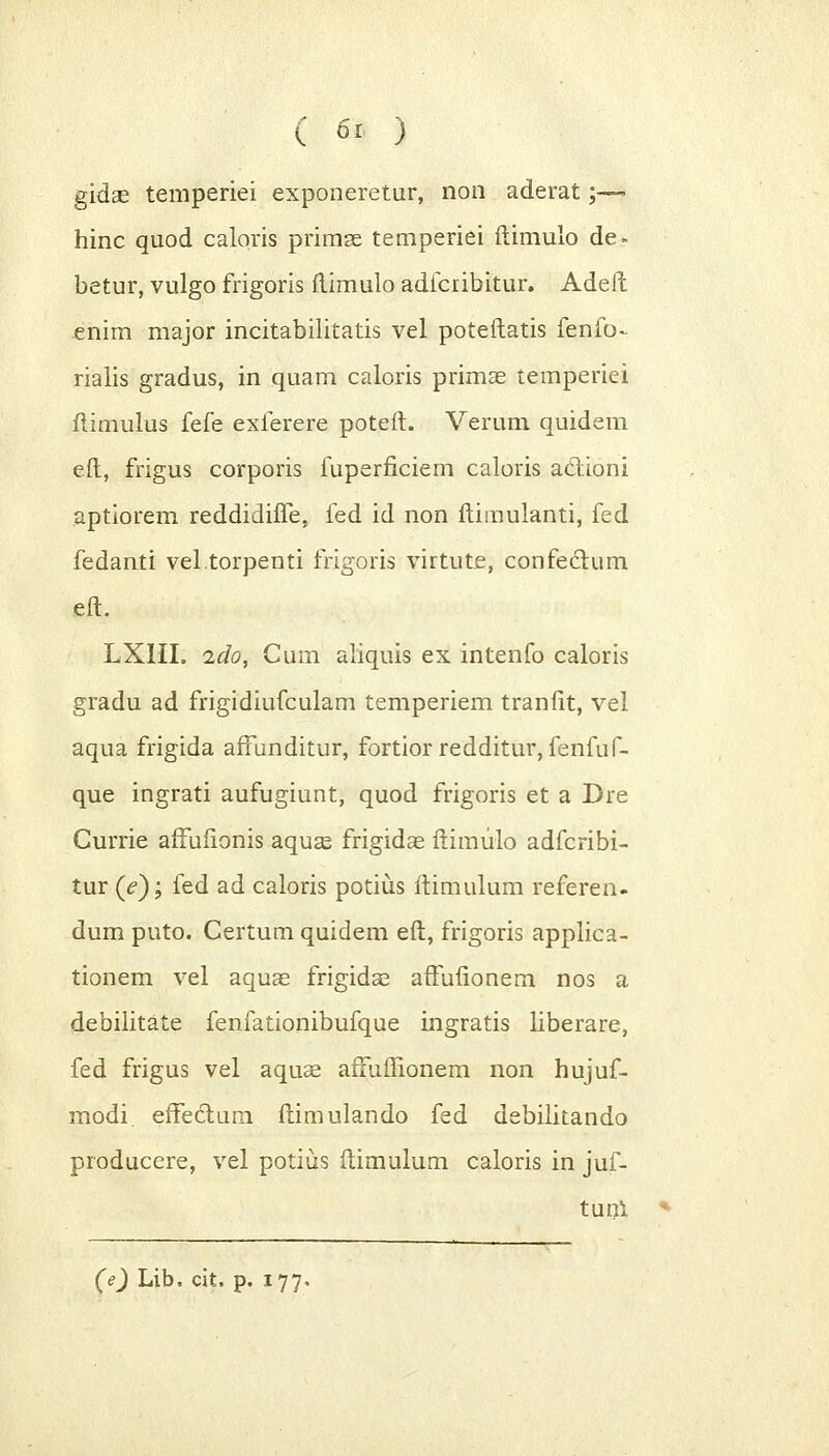 gidse temperiei exponeretur, non aderat;— hinc quod caloris primse temperiei ftimulo de« betur, vulgo frigoris ftimulo adfciibitur. Adefl enim major incitabilitatis vel poteftatis fenfo- rialis gradus, in quam caloris primae temperiei flimulus fefe exferere poteft. Verum quidem e.ft, frigus corporis fuperficiem caloris actioni aptiorem reddidiffe, fed id non flimulanti, fed fedanti vel.torpenti frigoris virtute, confectum eft. LXIII. ido, Cum aliquis ex intenfo caloris gradu ad frigidiufculam temperiem tranfit, vel aqua frigida afmnditur, fortior redditur, fenfuf- que ingrati aufugiunt, quod frigoris et a Dre Gurrie affufionis aquas frigidas ftimulo adfcribi- tur (V); fed ad caloris potius ftimulum referen- dum puto. Certum quidem eft, frigoris applica- tionem vel aquae frigidae affufionem nos a debilitate fenfationibufque ingratis liberare, fed frigus vel aquae afFuffionem non hujuf- modi. efFeclum ftimulando fed debilitando producere, vel potius ftimulum caloris in juf- tunl (e) Lib. cit. p. 177.