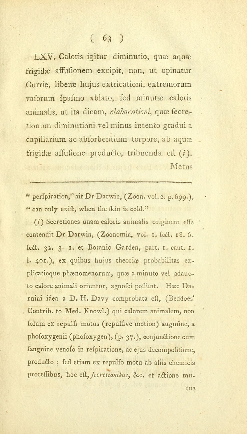 LXV. Caloris igitur diminutio, quae aquae frigidae affuiionem excipit, non, ut opinatur Currie, liberae hujus extricationi, extremorum vaforum fpafmo abiato, fed minutae caloris animalis, ut ita dicam, elaborationi, quae fecre- tionuin diminutioni vel minus intento gradui a capilkrium ac abforbentium torpore, ab aquas frigidae affuiione producto, tribuenda efh (z). Metus u perfpiration, ait Dr Darwin, (Zoon. vol. 2. p.699-)?  can only exift, when the fkin is cold. (?) Secretiones unam caloris animalis originern effe contendit Dr Darwin, (Zoonomia, vol. 1. fecl. 18. 6. feft. 32. 3. 1. et Botanic Garden, part. 1. cant, I. 1. 401.), ex quibus hujus theoriap probabilitas ex- plicatioque phaenomenorum, quae a minuto vel adauc- to calore animali oriuntur, agnofci poffunt. Hssc Da- ruini idea a D. H. Davy comprobata eft, (Beddoes* Contrib. to Med. Knowl.) qui calorem animalem, non folum ex repulfi motus (repulfive motion) augmine, a phofoxygenii (phofoxygen>), (p. 37.), conjunclione cum fanguine venofo in refpiratione, ac ejus decompofitione, produ&o j fed etiam ex repulfo motu ab aliis chemicis procefhbus, hoc eft.,fecretionifas, &c. et aftione mu- tua