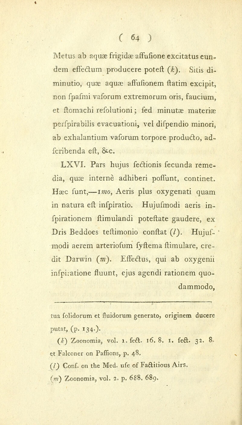 Metus ab aquas frigidae affufione excitatus eun- dem effe&um producere poteft (k). Sitis di- minutio, quae aquae affufionem ftatim excipit, non fpafmi vaforum extremorum oris, faucium, et ftomachi refolutioni; fed minutae materiae perfpirabilis evacuationi, vel difpendio minori, ab exhalantium vaforum torpore produdto, ad- fcribenda eft, &-c. LXVI. Pars hujus fedfcionis fecunda reme- dia, quae interne adhiberi poffunt, continet. Haec funt,—imo, Aeris plus oxygenati quam in natura eft infpiratio. Hujufmodi aeris in- fpirationem ftimulandi poteftate gaudere, ex Dris Beddoes teftimonio conftat (/). Hujuf- modi aerem arteriofum fyftema ftimulare, cre- dit Darwin (m). Effe&us, qui ab oxygenii infpiratione fluunt, ejus agendi rationem quo- dammodo, tua folidorum et fluidorum generato, originem ducere putat, (p. 134.). (£) Zoonomia, vol. 1. feft. 16.8. I. fe£t.. 32. 8, et Falconer on Paffions, p. 48. (I) Conf. on the Med. ufe of Faaitious Airs, (ni) Zoonomia, vol. 2. p. 688. 689.